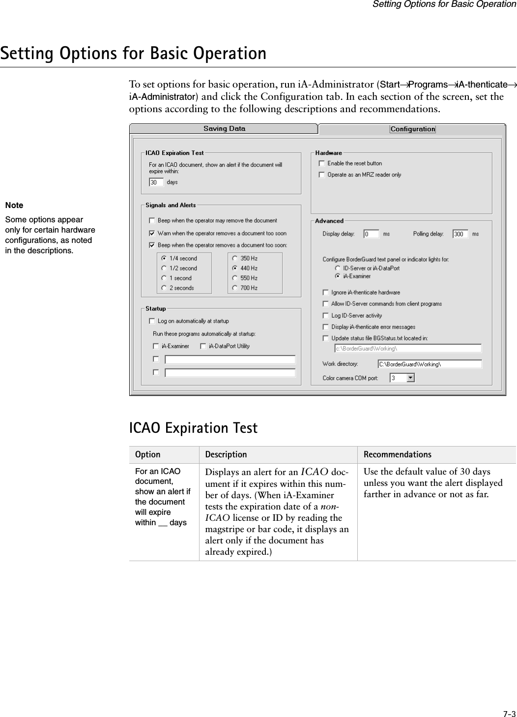 7-3Setting Options for Basic OperationSetting Options for Basic OperationTo set options for basic operation, run iA-Administrator (Start→ Programs→ iA-thenticate→ iA-Administrator) and click the Configuration tab. In each section of the screen, set the options according to the following descriptions and recommendations.ICAO Expiration TestOption Description RecommendationsFor an ICAO document, show an alert if the document will expire within __ daysDisplays an alert for an ICAO doc-ument if it expires within this num-ber of days. (When iA-Examiner tests the expiration date of a non-ICAO license or ID by reading the magstripe or bar code, it displays an alert only if the document has already expired.)Use the default value of 30 days unless you want the alert displayed farther in advance or not as far.NoteSome options appear only for certain hardware configurations, as noted in the descriptions.
