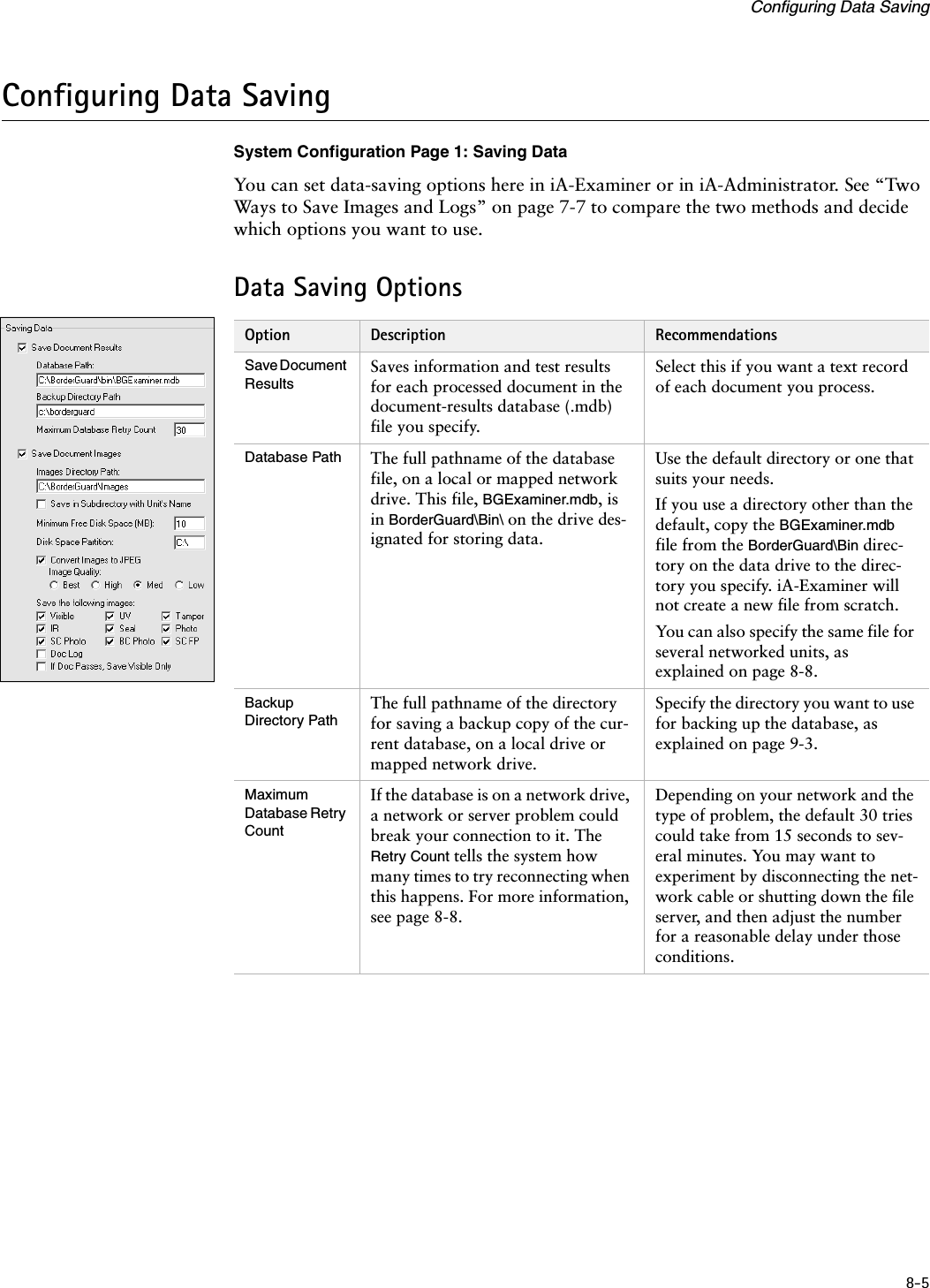 8-5Configuring Data SavingConfiguring Data SavingSystem Configuration Page 1: Saving DataYou can set data-saving options here in iA-Examiner or in iA-Administrator. See “Two Ways to Save Images and Logs” on page 7-7 to compare the two methods and decide which options you want to use.Data Saving OptionsOption Description RecommendationsSave Document ResultsSaves information and test results for each processed document in the document-results database (.mdb) file you specify.Select this if you want a text record of each document you process.Database Path The full pathname of the database file, on a local or mapped network drive. This file, BGExaminer.mdb, is in BorderGuard\Bin\ on the drive des-ignated for storing data.Use the default directory or one that suits your needs.If you use a directory other than the default, copy the BGExaminer.mdb file from the BorderGuard\Bin direc-tory on the data drive to the direc-tory you specify. iA-Examiner will not create a new file from scratch.You can also specify the same file for several networked units, as explained on page 8-8.Backup Directory PathThe full pathname of the directory for saving a backup copy of the cur-rent database, on a local drive or mapped network drive.Specify the directory you want to use for backing up the database, as explained on page 9-3.Maximum Database Retry CountIf the database is on a network drive, a network or server problem could break your connection to it. The Retry Count tells the system how many times to try reconnecting when this happens. For more information, see page 8-8.Depending on your network and the type of problem, the default 30 tries could take from 15 seconds to sev-eral minutes. You may want to experiment by disconnecting the net-work cable or shutting down the file server, and then adjust the number for a reasonable delay under those conditions.