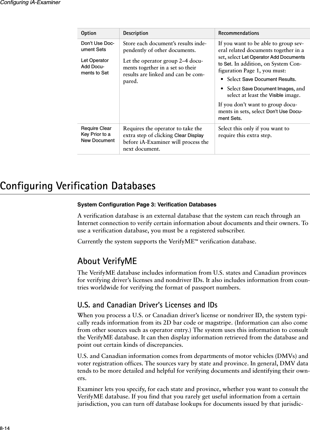 Configuring iA-Examiner8-14Configuring Verification DatabasesSystem Configuration Page 3: Verification DatabasesA verification database is an external database that the system can reach through an Internet connection to verify certain information about documents and their owners. To use a verification database, you must be a registered subscriber.Currently the system supports the VerifyME™ verification database.About VerifyMEThe VerifyME database includes information from U.S. states and Canadian provinces for verifying driver’s licenses and nondriver IDs. It also includes information from coun-tries worldwide for verifying the format of passport numbers.U.S. and Canadian Driver’s Licenses and IDsWhen you process a U.S. or Canadian driver’s license or nondriver ID, the system typi-cally reads information from its 2D bar code or magstripe. (Information can also come from other sources such as operator entry.) The system uses this information to consult the VerifyME database. It can then display information retrieved from the database and point out certain kinds of discrepancies.U.S. and Canadian information comes from departments of motor vehicles (DMVs) and voter registration offices. The sources vary by state and province. In general, DMV data tends to be more detailed and helpful for verifying documents and identifying their own-ers.Examiner lets you specify, for each state and province, whether you want to consult the VerifyME database. If you find that you rarely get useful information from a certain jurisdiction, you can turn off database lookups for documents issued by that jurisdic-Don’t Use Doc-ument SetsStore each document’s results inde-pendently of other documents.If you want to be able to group sev-eral related documents together in a set, select Let Operator Add Documents to Set. In addition, on System Con-figuration Page 1, you must:• Select Save Document Results.• Select Save Document Images, and select at least the Visible image.If you don’t want to group docu-ments in sets, select Don’t Use Docu-ment Sets.Let Operator Add Docu-ments to SetLet the operator group 2–4 docu-ments together in a set so their results are linked and can be com-pared.Require Clear Key Prior to a New DocumentRequires the operator to take the extra step of clicking Clear Display before iA-Examiner will process the next document.Select this only if you want to require this extra step.Option Description Recommendations