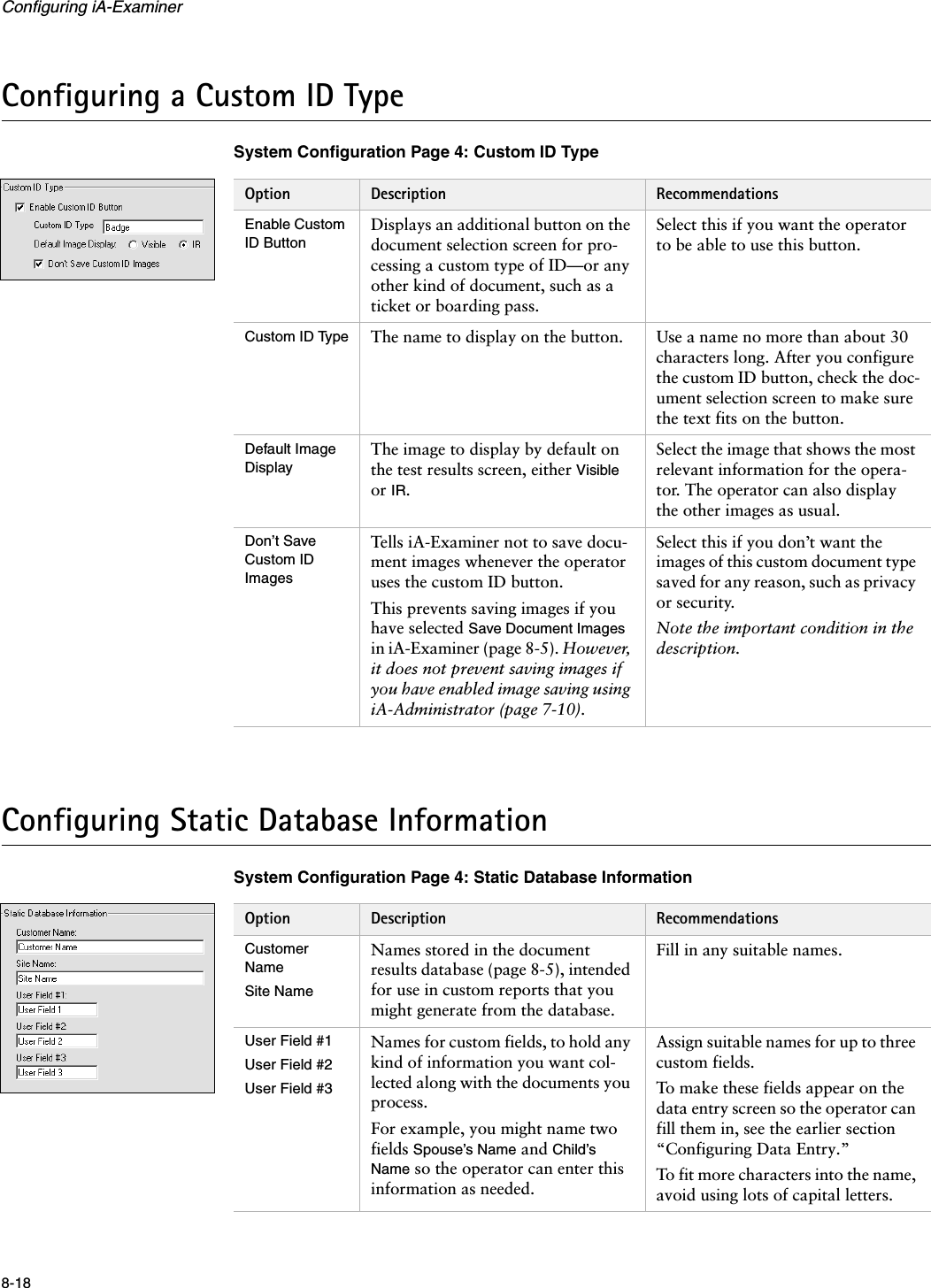 Configuring iA-Examiner8-18Configuring a Custom ID TypeSystem Configuration Page 4: Custom ID TypeConfiguring Static Database InformationSystem Configuration Page 4: Static Database InformationOption Description RecommendationsEnable Custom ID ButtonDisplays an additional button on the document selection screen for pro-cessing a custom type of ID—or any other kind of document, such as a ticket or boarding pass.Select this if you want the operator to be able to use this button.Custom ID Type The name to display on the button. Use a name no more than about 30 characters long. After you configure the custom ID button, check the doc-ument selection screen to make sure the text fits on the button.Default Image DisplayThe image to display by default on the test results screen, either Visible or IR.Select the image that shows the most relevant information for the opera-tor. The operator can also display the other images as usual.Don’t Save Custom ID ImagesTells iA-Examiner not to save docu-ment images whenever the operator uses the custom ID button.This prevents saving images if you have selected Save Document Images in iA-Examiner (page 8-5). However, it does not prevent saving images if you have enabled image saving using iA-Administrator (page 7-10).Select this if you don’t want the images of this custom document type saved for any reason, such as privacy or security.Note the important condition in the description.Option Description RecommendationsCustomer NameSite NameNames stored in the document results database (page 8-5), intended for use in custom reports that you might generate from the database.Fill in any suitable names.User Field #1User Field #2User Field #3Names for custom fields, to hold any kind of information you want col-lected along with the documents you process.For example, you might name two fields Spouse’s Name and Child’s Name so the operator can enter this information as needed.Assign suitable names for up to three custom fields.To make these fields appear on the data entry screen so the operator can fill them in, see the earlier section “Configuring Data Entry.”To fit more characters into the name, avoid using lots of capital letters.