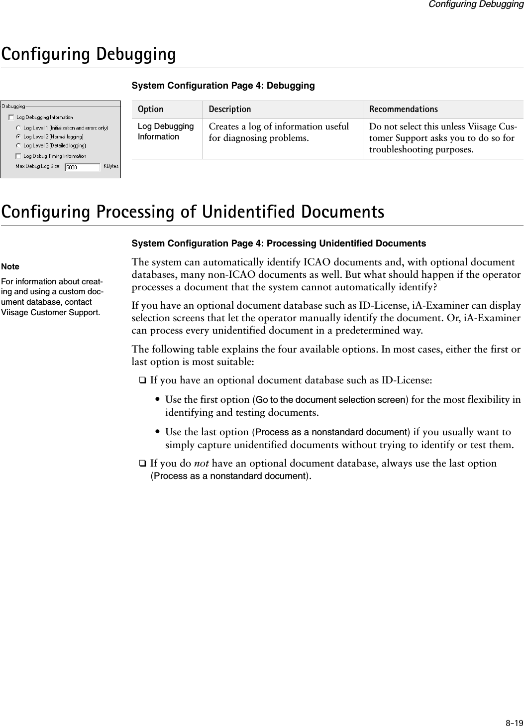8-19Configuring DebuggingConfiguring DebuggingSystem Configuration Page 4: DebuggingConfiguring Processing of Unidentified DocumentsSystem Configuration Page 4: Processing Unidentified DocumentsThe system can automatically identify ICAO documents and, with optional document databases, many non-ICAO documents as well. But what should happen if the operator processes a document that the system cannot automatically identify?If you have an optional document database such as ID-License, iA-Examiner can display selection screens that let the operator manually identify the document. Or, iA-Examiner can process every unidentified document in a predetermined way.The following table explains the four available options. In most cases, either the first or last option is most suitable:❑If you have an optional document database such as ID-License:•Use the first option (Go to the document selection screen) for the most flexibility in identifying and testing documents.•Use the last option (Process as a nonstandard document) if you usually want to simply capture unidentified documents without trying to identify or test them.❑If you do not have an optional document database, always use the last option (Process as a nonstandard document).Option Description RecommendationsLog Debugging InformationCreates a log of information useful for diagnosing problems.Do not select this unless Viisage Cus-tomer Support asks you to do so for troubleshooting purposes.NoteFor information about creat-ing and using a custom doc-ument database, contact Viisage Customer Support.