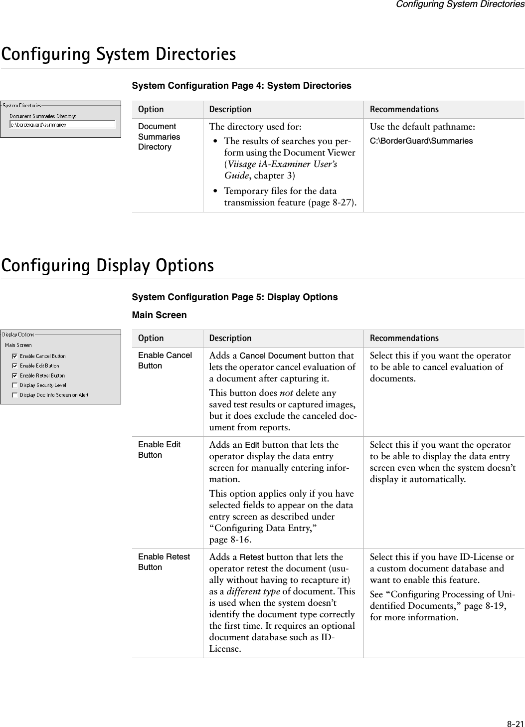 8-21Configuring System DirectoriesConfiguring System DirectoriesSystem Configuration Page 4: System DirectoriesConfiguring Display OptionsSystem Configuration Page 5: Display OptionsMain ScreenOption Description RecommendationsDocument Summaries DirectoryThe directory used for:• The results of searches you per-form using the Document Viewer (Viisage iA-Examiner User’s Guide, chapter 3)• Temporary files for the data transmission feature (page 8-27).Use the default pathname:C:\BorderGuard\SummariesOption Description RecommendationsEnable Cancel ButtonAdds a Cancel Document button that lets the operator cancel evaluation of a document after capturing it.This button does not delete any saved test results or captured images, but it does exclude the canceled doc-ument from reports.Select this if you want the operator to be able to cancel evaluation of documents.Enable Edit ButtonAdds an Edit button that lets the operator display the data entry screen for manually entering infor-mation.This option applies only if you have selected fields to appear on the data entry screen as described under “Configuring Data Entry,” page 8-16.Select this if you want the operator to be able to display the data entry screen even when the system doesn’t display it automatically.Enable Retest ButtonAdds a Retest button that lets the operator retest the document (usu-ally without having to recapture it) as a different type of document. This is used when the system doesn’t identify the document type correctly the first time. It requires an optional document database such as ID-License.Select this if you have ID-License or a custom document database and want to enable this feature.See “Configuring Processing of Uni-dentified Documents,” page 8-19, for more information.
