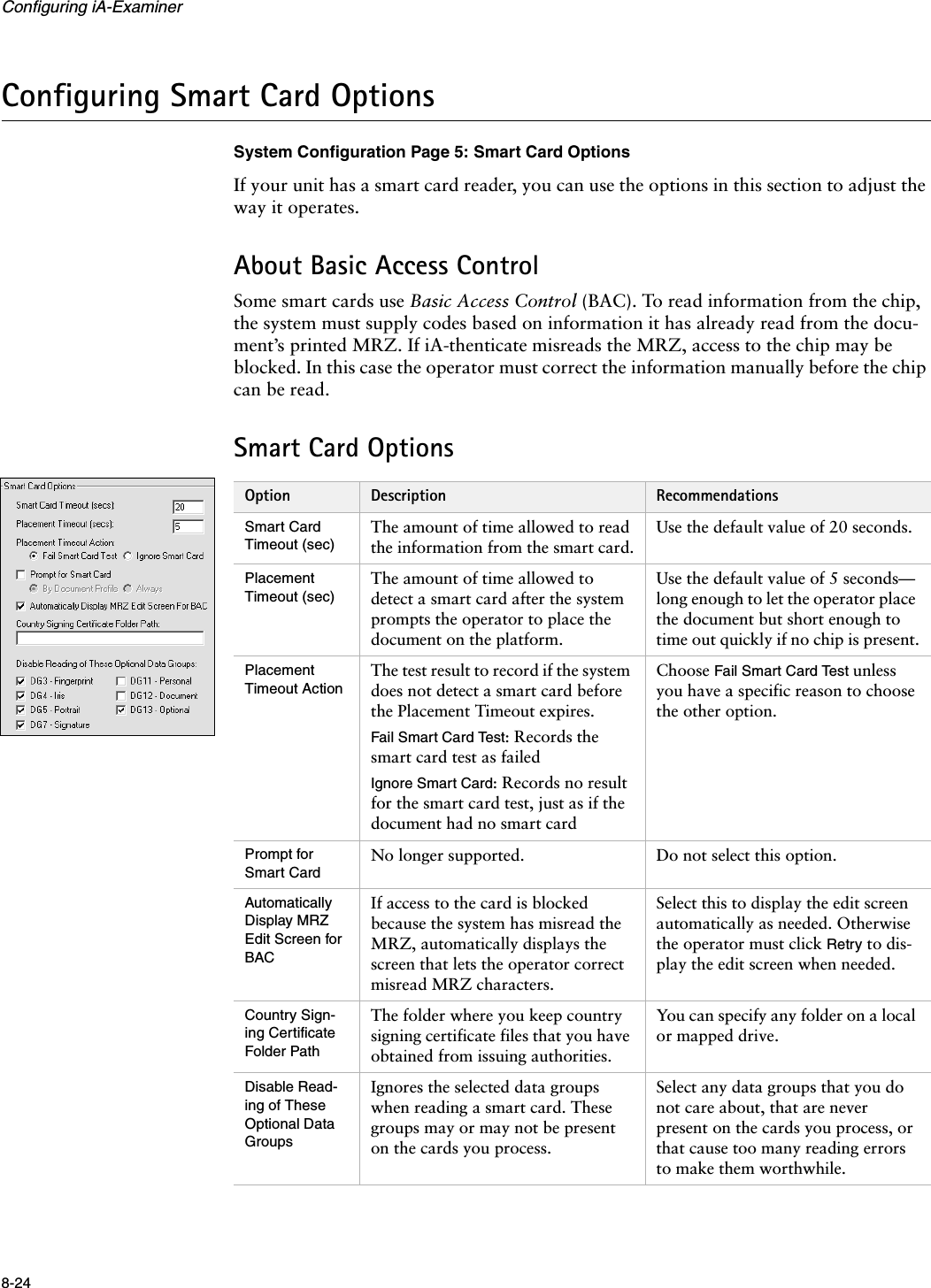 Configuring iA-Examiner8-24Configuring Smart Card OptionsSystem Configuration Page 5: Smart Card OptionsIf your unit has a smart card reader, you can use the options in this section to adjust the way it operates.About Basic Access ControlSome smart cards use Basic Access Control (BAC). To read information from the chip, the system must supply codes based on information it has already read from the docu-ment’s printed MRZ. If iA-thenticate misreads the MRZ, access to the chip may be blocked. In this case the operator must correct the information manually before the chip can be read.Smart Card OptionsOption Description RecommendationsSmart Card Timeout (sec)The amount of time allowed to read the information from the smart card.Use the default value of 20 seconds.Placement Timeout (sec)The amount of time allowed to detect a smart card after the system prompts the operator to place the document on the platform.Use the default value of 5 seconds— long enough to let the operator place the document but short enough to time out quickly if no chip is present.Placement Timeout ActionThe test result to record if the system does not detect a smart card before the Placement Timeout expires.Fail Smart Card Test: Records the smart card test as failedIgnore Smart Card: Records no result for the smart card test, just as if the document had no smart cardChoose Fail Smart Card Test unless you have a specific reason to choose the other option.Prompt for Smart CardNo longer supported. Do not select this option.Automatically Display MRZ Edit Screen for BACIf access to the card is blocked because the system has misread the MRZ, automatically displays the screen that lets the operator correct misread MRZ characters.Select this to display the edit screen automatically as needed. Otherwise the operator must click Retry to dis-play the edit screen when needed.Country Sign-ing Certificate Folder PathThe folder where you keep country signing certificate files that you have obtained from issuing authorities.You can specify any folder on a local or mapped drive.Disable Read-ing of These Optional Data GroupsIgnores the selected data groups when reading a smart card. These groups may or may not be present on the cards you process.Select any data groups that you do not care about, that are never present on the cards you process, or that cause too many reading errors to make them worthwhile.
