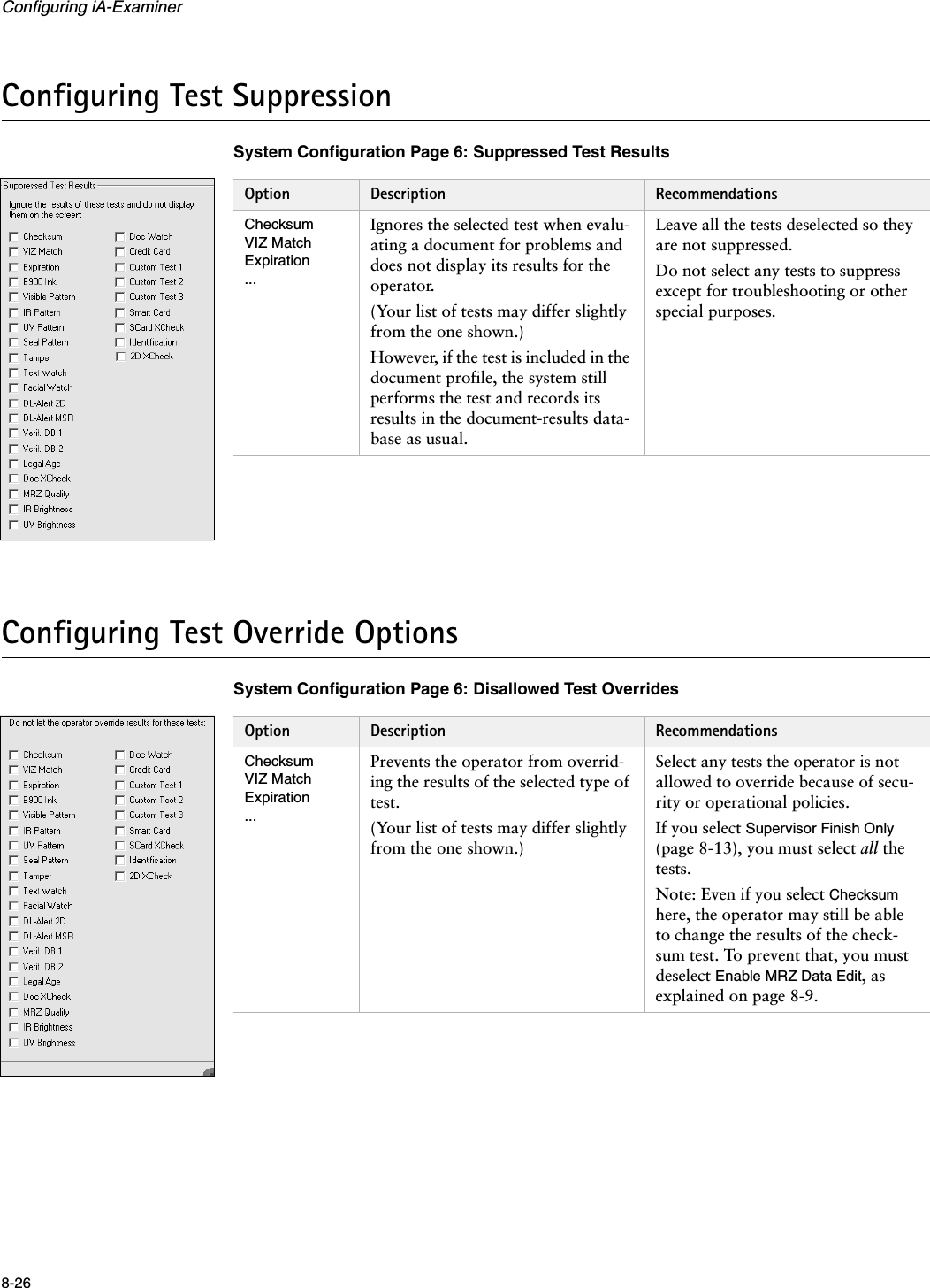 Configuring iA-Examiner8-26Configuring Test SuppressionSystem Configuration Page 6: Suppressed Test ResultsConfiguring Test Override OptionsSystem Configuration Page 6: Disallowed Test OverridesOption Description RecommendationsChecksumVIZ MatchExpiration...Ignores the selected test when evalu-ating a document for problems and does not display its results for the operator. (Your list of tests may differ slightly from the one shown.)However, if the test is included in the document profile, the system still performs the test and records its results in the document-results data-base as usual.Leave all the tests deselected so they are not suppressed.Do not select any tests to suppress except for troubleshooting or other special purposes.Option Description RecommendationsChecksumVIZ MatchExpiration...Prevents the operator from overrid-ing the results of the selected type of test. (Your list of tests may differ slightly from the one shown.)Select any tests the operator is not allowed to override because of secu-rity or operational policies.If you select Supervisor Finish Only (page 8-13), you must select all the tests.Note: Even if you select Checksum here, the operator may still be able to change the results of the check-sum test. To prevent that, you must deselect Enable MRZ Data Edit, as explained on page 8-9.