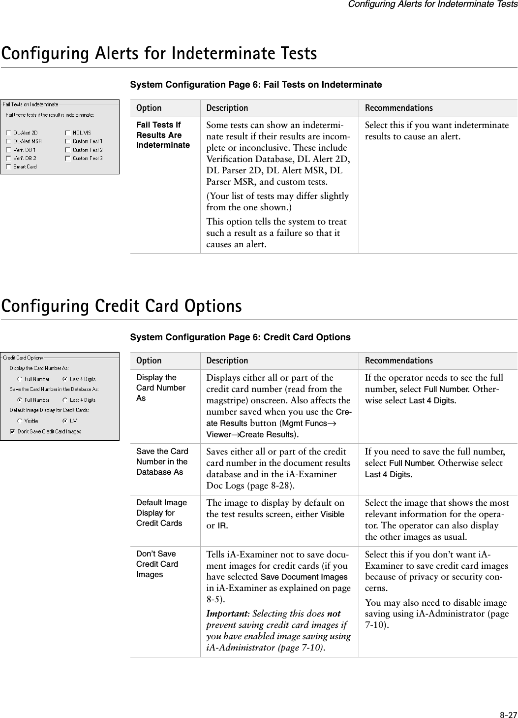 8-27Configuring Alerts for Indeterminate TestsConfiguring Alerts for Indeterminate TestsSystem Configuration Page 6: Fail Tests on IndeterminateConfiguring Credit Card OptionsSystem Configuration Page 6: Credit Card OptionsOption Description RecommendationsFail Tests If Results Are IndeterminateSome tests can show an indetermi-nate result if their results are incom-plete or inconclusive. These include Verification Database, DL Alert 2D, DL Parser 2D, DL Alert MSR, DL Parser MSR, and custom tests.(Your list of tests may differ slightly from the one shown.)This option tells the system to treat such a result as a failure so that it causes an alert.Select this if you want indeterminate results to cause an alert.Option Description RecommendationsDisplay the Card Number AsDisplays either all or part of the credit card number (read from the magstripe) onscreen. Also affects the number saved when you use the Cre-ate Results button (Mgmt Funcs→ Viewer→ Create Results).If the operator needs to see the full number, select Full Number. Other-wise select Last 4 Digits.Save the Card Number in the Database AsSaves either all or part of the credit card number in the document results database and in the iA-Examiner Doc Logs (page 8-28).If you need to save the full number, select Full Number. Otherwise select Last 4 Digits.Default Image Display for Credit CardsThe image to display by default on the test results screen, either Visible or IR.Select the image that shows the most relevant information for the opera-tor. The operator can also display the other images as usual.Don’t Save Credit Card ImagesTells iA-Examiner not to save docu-ment images for credit cards (if you have selected Save Document Images in iA-Examiner as explained on page 8-5).Important: Selecting this does not prevent saving credit card images if you have enabled image saving using iA-Administrator (page 7-10).Select this if you don’t want iA-Examiner to save credit card images because of privacy or security con-cerns.You may also need to disable image saving using iA-Administrator (page 7-10).