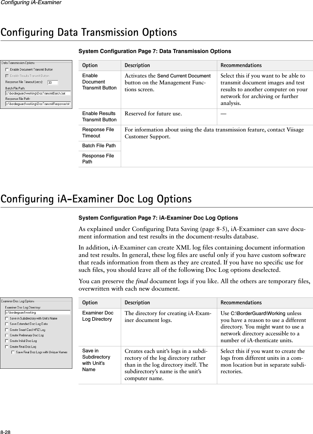 Configuring iA-Examiner8-28Configuring Data Transmission OptionsSystem Configuration Page 7: Data Transmission OptionsConfiguring iA-Examiner Doc Log OptionsSystem Configuration Page 7: iA-Examiner Doc Log OptionsAs explained under Configuring Data Saving (page 8-5), iA-Examiner can save docu-ment information and test results in the document-results database.In addition, iA-Examiner can create XML log files containing document information and test results. In general, these log files are useful only if you have custom software that reads information from them as they are created. If you have no specific use for such files, you should leave all of the following Doc Log options deselected.You can preserve the final document logs if you like. All the others are temporary files, overwritten with each new document.Option Description RecommendationsEnable Document Transmit ButtonActivates the Send Current Document button on the Management Func-tions screen.Select this if you want to be able to transmit document images and test results to another computer on your network for archiving or further analysis.Enable Results Transmit ButtonReserved for future use. —Response File TimeoutFor information about using the data transmission feature, contact Viisage Customer Support.Batch File PathResponse File PathOption Description RecommendationsExaminer Doc Log DirectoryThe directory for creating iA-Exam-iner document logs.Use C:\BorderGuard\Working unless you have a reason to use a different directory. You might want to use a network directory accessible to a number of iA-thenticate units.Save in Subdirectory with Unit’s NameCreates each unit’s logs in a subdi-rectory of the log directory rather than in the log directory itself. The subdirectory’s name is the unit’s computer name.Select this if you want to create the logs from different units in a com-mon location but in separate subdi-rectories.