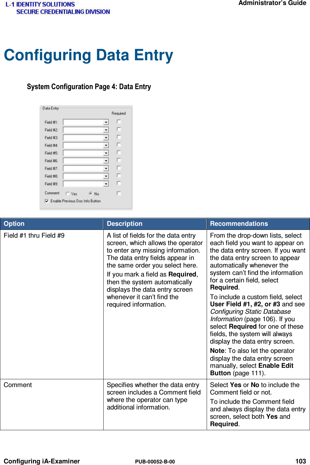   Administrator’s Guide Configuring iA-Examiner  PUB-00052-B-00 103 Configuring Data Entry 6\VWHP&amp;RQILJXUDWLRQ3DJH&apos;DWD(QWU\Option  Description  Recommendations Field #1 thru Field #9  A list of fields for the data entry screen, which allows the operator to enter any missing information. The data entry fields appear in the same order you select here. If you mark a field as Required, then the system automatically displays the data entry screen whenever it can’t find the required information. From the drop-down lists, select each field you want to appear on the data entry screen. If you want the data entry screen to appear automatically whenever the system can’t find the information for a certain field, select Required. To include a custom field, select User Field #1, #2, or #3 and see Configuring Static Database Information (page 106). If you select Required for one of these fields, the system will always display the data entry screen. Note: To also let the operator display the data entry screen manually, select Enable Edit Button (page 111). Comment  Specifies whether the data entry screen includes a Comment field where the operator can type additional information. Select Yes or No to include the Comment field or not. To include the Comment field and always display the data entry screen, select both Yes and Required.   