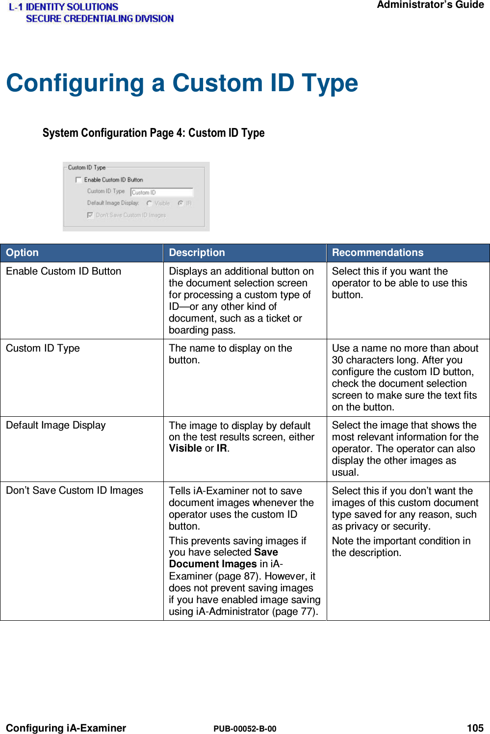   Administrator’s Guide Configuring iA-Examiner  PUB-00052-B-00 105 Configuring a Custom ID Type 6\VWHP&amp;RQILJXUDWLRQ3DJH&amp;XVWRP,&apos;7\SHOption  Description  Recommendations Enable Custom ID Button  Displays an additional button on the document selection screen for processing a custom type of ID—or any other kind of document, such as a ticket or boarding pass. Select this if you want the operator to be able to use this button. Custom ID Type  The name to display on the button. Use a name no more than about 30 characters long. After you configure the custom ID button, check the document selection screen to make sure the text fits on the button. Default Image Display  The image to display by default on the test results screen, either Visible or IR. Select the image that shows the most relevant information for the operator. The operator can also display the other images as usual. Don’t Save Custom ID Images  Tells iA-Examiner not to save document images whenever the operator uses the custom ID button. This prevents saving images if you have selected Save Document Images in iA-Examiner (page 87). However, it does not prevent saving images if you have enabled image saving using iA-Administrator (page 77). Select this if you don’t want the images of this custom document type saved for any reason, such as privacy or security. Note the important condition in the description.  