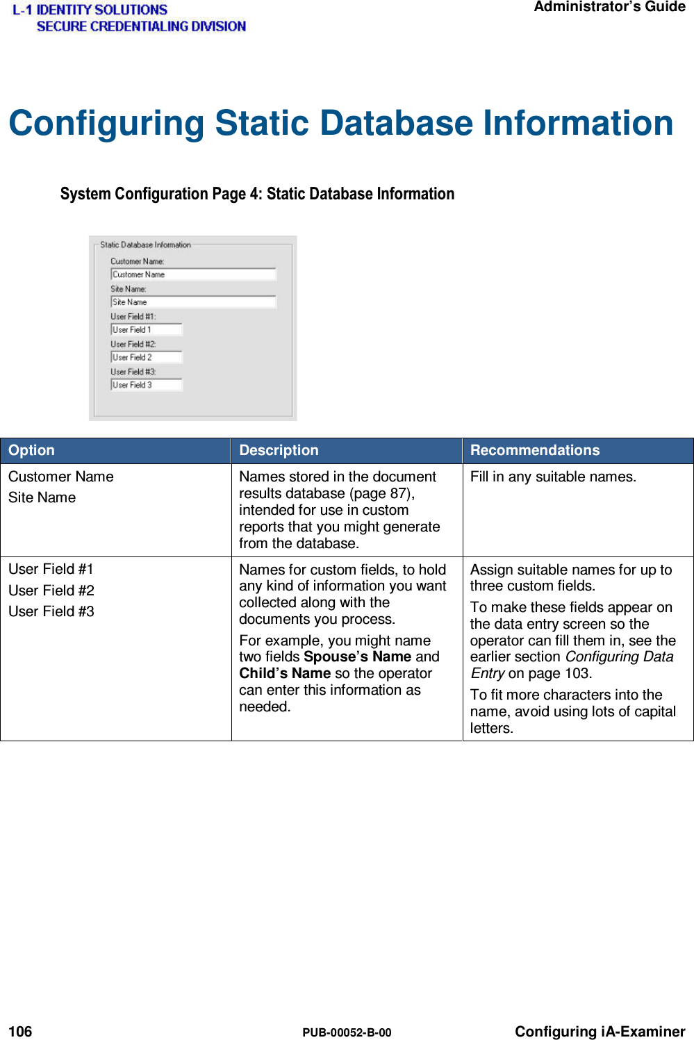   Administrator’s Guide 106  PUB-00052-B-00 Configuring iA-Examiner Configuring Static Database Information 6\VWHP&amp;RQILJXUDWLRQ3DJH6WDWLF&apos;DWDEDVH,QIRUPDWLRQOption  Description  Recommendations Customer Name Site Name Names stored in the document results database (page 87), intended for use in custom reports that you might generate from the database. Fill in any suitable names. User Field #1 User Field #2 User Field #3 Names for custom fields, to hold any kind of information you want collected along with the documents you process. For example, you might name two fields Spouse’s Name and Child’s Name so the operator can enter this information as needed. Assign suitable names for up to three custom fields. To make these fields appear on the data entry screen so the operator can fill them in, see the earlier section Configuring Data Entry on page 103. To fit more characters into the name, avoid using lots of capital letters.   