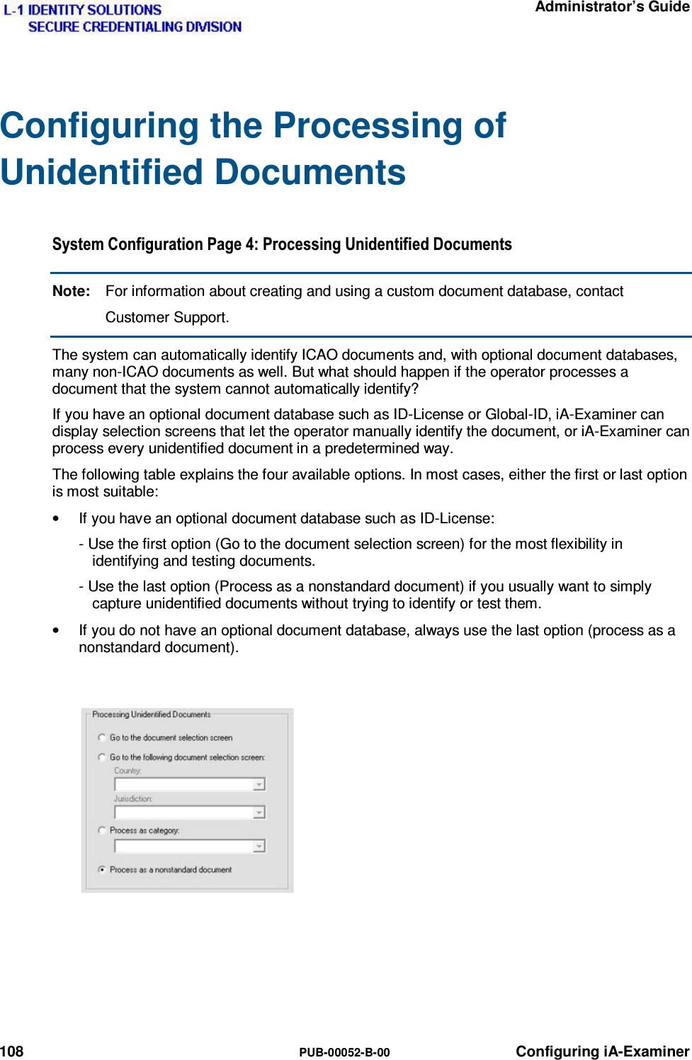   Administrator’s Guide 108  PUB-00052-B-00 Configuring iA-Examiner Configuring the Processing of Unidentified Documents 6\VWHP&amp;RQILJXUDWLRQ3DJH3URFHVVLQJ8QLGHQWLILHG&apos;RFXPHQWVNote:  For information about creating and using a custom document database, contact Customer Support. The system can automatically identify ICAO documents and, with optional document databases, many non-ICAO documents as well. But what should happen if the operator processes a document that the system cannot automatically identify? If you have an optional document database such as ID-License or Global-ID, iA-Examiner can display selection screens that let the operator manually identify the document, or iA-Examiner can process every unidentified document in a predetermined way. The following table explains the four available options. In most cases, either the first or last option is most suitable: •  If you have an optional document database such as ID-License: - Use the first option (Go to the document selection screen) for the most flexibility in identifying and testing documents. - Use the last option (Process as a nonstandard document) if you usually want to simply capture unidentified documents without trying to identify or test them. •  If you do not have an optional document database, always use the last option (process as a nonstandard document).    