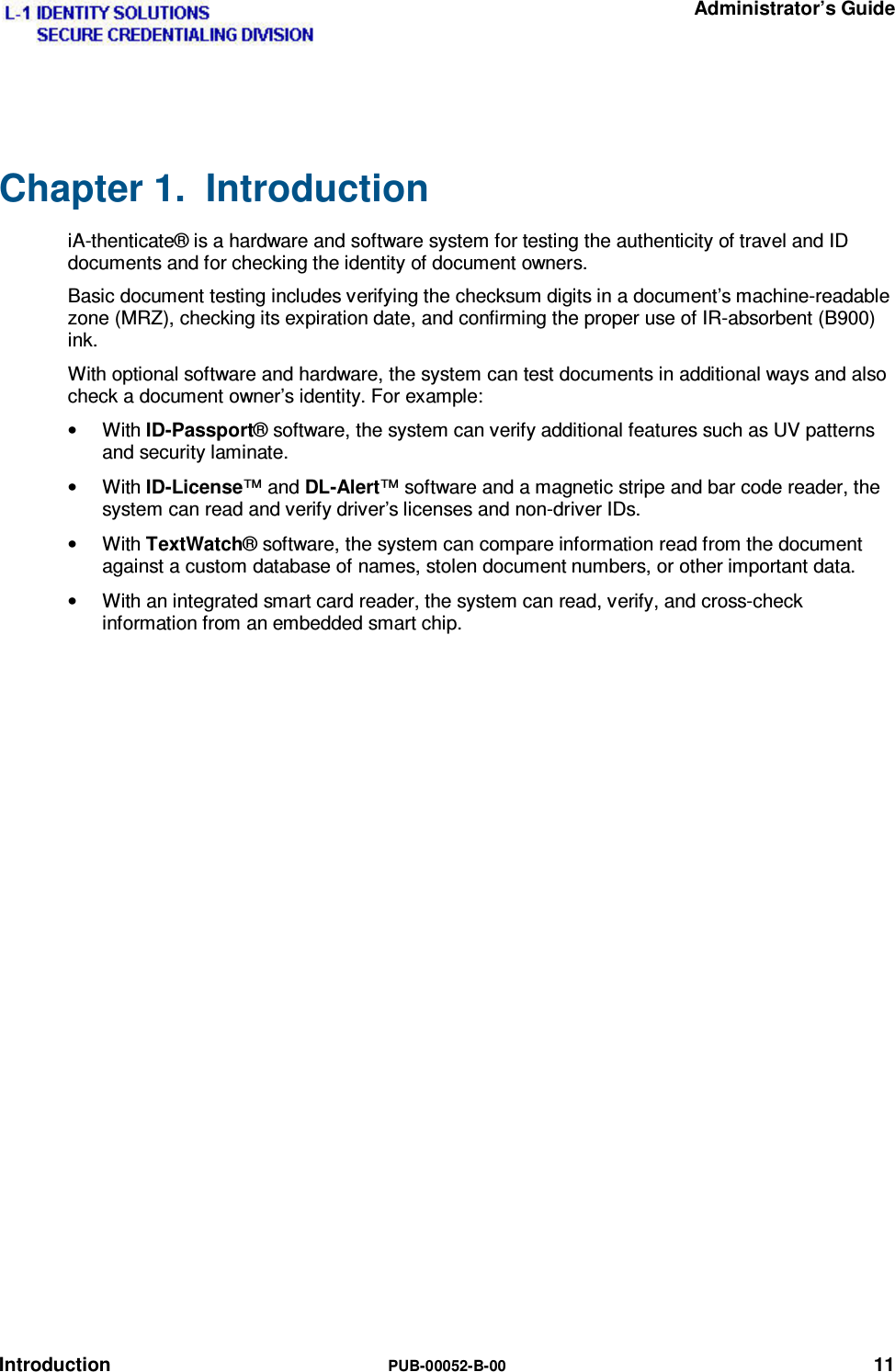   Administrator’s Guide Introduction  PUB-00052-B-00 11 Chapter 1.  Introduction  iA-thenticate® is a hardware and software system for testing the authenticity of travel and ID documents and for checking the identity of document owners. Basic document testing includes verifying the checksum digits in a document’s machine-readable zone (MRZ), checking its expiration date, and confirming the proper use of IR-absorbent (B900) ink. With optional software and hardware, the system can test documents in additional ways and also check a document owner’s identity. For example: • With ID-Passport® software, the system can verify additional features such as UV patterns and security laminate. • With ID-License™ and DL-Alert™ software and a magnetic stripe and bar code reader, the system can read and verify driver’s licenses and non-driver IDs. • With TextWatch® software, the system can compare information read from the document against a custom database of names, stolen document numbers, or other important data. •  With an integrated smart card reader, the system can read, verify, and cross-check information from an embedded smart chip. 