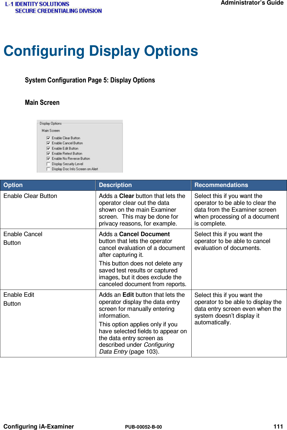   Administrator’s Guide Configuring iA-Examiner  PUB-00052-B-00 111 Configuring Display Options 6\VWHP&amp;RQILJXUDWLRQ3DJH&apos;LVSOD\2SWLRQV0DLQ6FUHHQOption  Description  Recommendations Enable Clear Button  Adds a Clear button that lets the operator clear out the data shown on the main Examiner screen.  This may be done for privacy reasons, for example. Select this if you want the operator to be able to clear the data from the Examiner screen when processing of a document is complete. Enable Cancel Button Adds a Cancel Document button that lets the operator cancel evaluation of a document after capturing it. This button does not delete any saved test results or captured images, but it does exclude the canceled document from reports. Select this if you want the operator to be able to cancel evaluation of documents. Enable Edit Button Adds an Edit button that lets the operator display the data entry screen for manually entering information. This option applies only if you have selected fields to appear on the data entry screen as described under Configuring Data Entry (page 103). Select this if you want the operator to be able to display the data entry screen even when the system doesn’t display it automatically.   