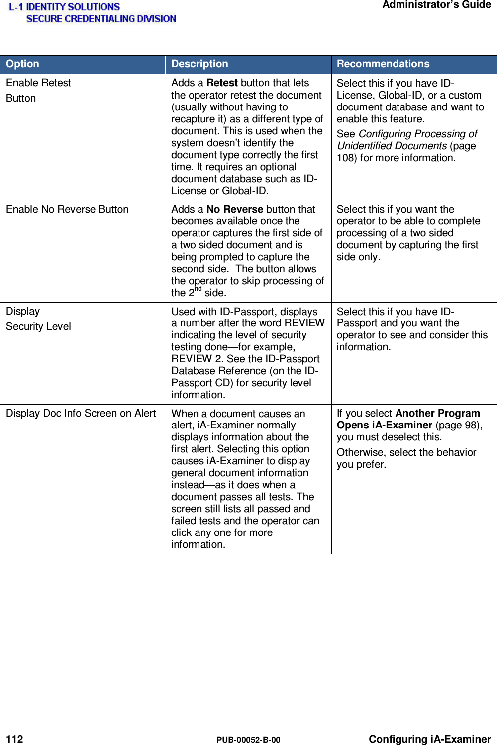   Administrator’s Guide 112  PUB-00052-B-00 Configuring iA-Examiner Option  Description  Recommendations Enable Retest Button Adds a Retest button that lets the operator retest the document (usually without having to recapture it) as a different type of document. This is used when the system doesn’t identify the document type correctly the first time. It requires an optional document database such as ID-License or Global-ID. Select this if you have ID-License, Global-ID, or a custom document database and want to enable this feature. See Configuring Processing of Unidentified Documents (page 108) for more information. Enable No Reverse Button  Adds a No Reverse button that becomes available once the operator captures the first side of a two sided document and is being prompted to capture the second side.  The button allows the operator to skip processing of the 2nd side. Select this if you want the operator to be able to complete processing of a two sided document by capturing the first side only.  Display Security Level Used with ID-Passport, displays a number after the word REVIEW indicating the level of security testing done—for example, REVIEW 2. See the ID-Passport Database Reference (on the ID-Passport CD) for security level information. Select this if you have ID-Passport and you want the operator to see and consider this information. Display Doc Info Screen on Alert  When a document causes an alert, iA-Examiner normally displays information about the first alert. Selecting this option causes iA-Examiner to display general document information instead—as it does when a document passes all tests. The screen still lists all passed and failed tests and the operator can click any one for more information. If you select Another Program Opens iA-Examiner (page 98), you must deselect this. Otherwise, select the behavior you prefer.    