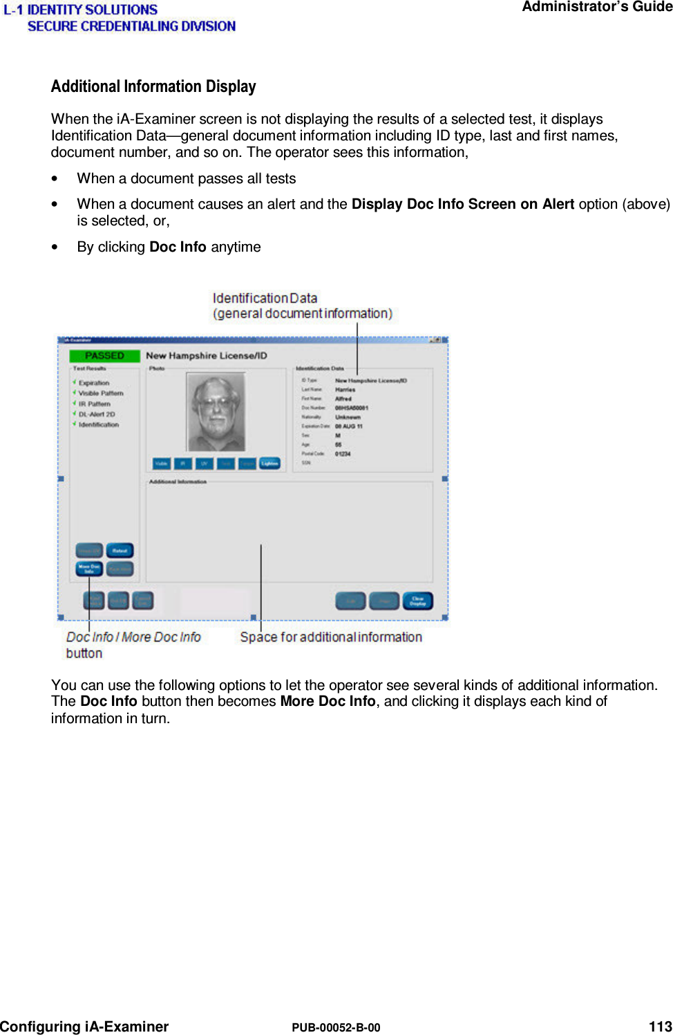   Administrator’s Guide Configuring iA-Examiner  PUB-00052-B-00 113 $GGLWLRQDO,QIRUPDWLRQ&apos;LVSOD\When the iA-Examiner screen is not displaying the results of a selected test, it displays Identification Data—general document information including ID type, last and first names, document number, and so on. The operator sees this information, •  When a document passes all tests •  When a document causes an alert and the Display Doc Info Screen on Alert option (above) is selected, or, • By clicking Doc Info anytime You can use the following options to let the operator see several kinds of additional information.  The Doc Info button then becomes More Doc Info, and clicking it displays each kind of information in turn.   