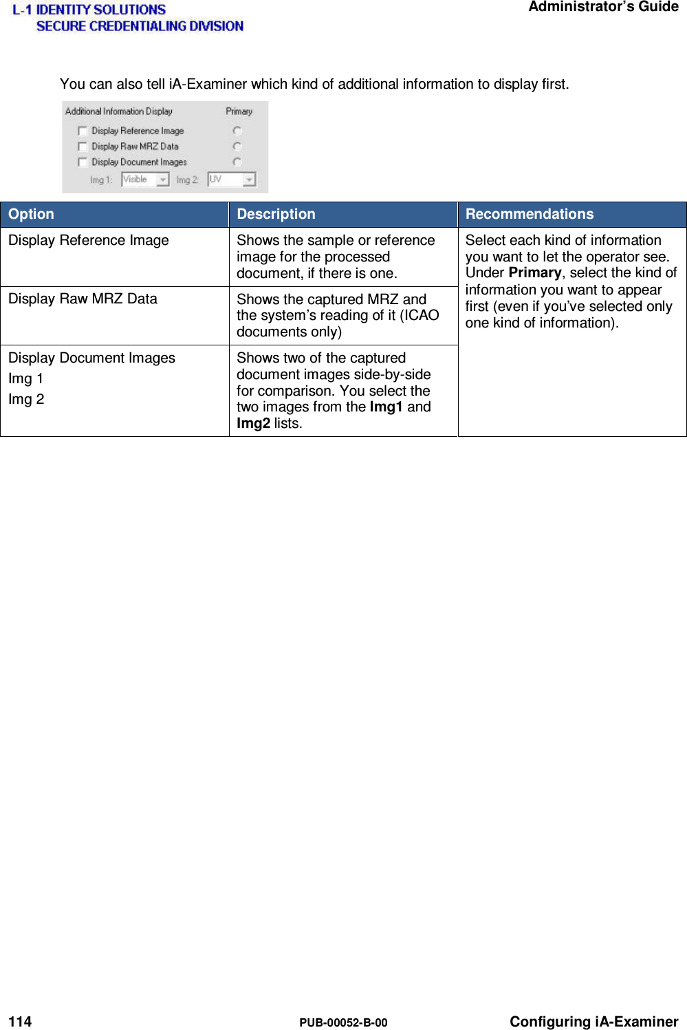   Administrator’s Guide 114  PUB-00052-B-00 Configuring iA-Examiner You can also tell iA-Examiner which kind of additional information to display first.  Option  Description  Recommendations Display Reference Image  Shows the sample or reference image for the processed document, if there is one. Select each kind of information you want to let the operator see. Under Primary, select the kind of information you want to appear first (even if you’ve selected only one kind of information). Display Raw MRZ Data  Shows the captured MRZ and the system’s reading of it (ICAO documents only) Display Document Images Img 1 Img 2 Shows two of the captured document images side-by-side for comparison. You select the two images from the Img1 and Img2 lists.   