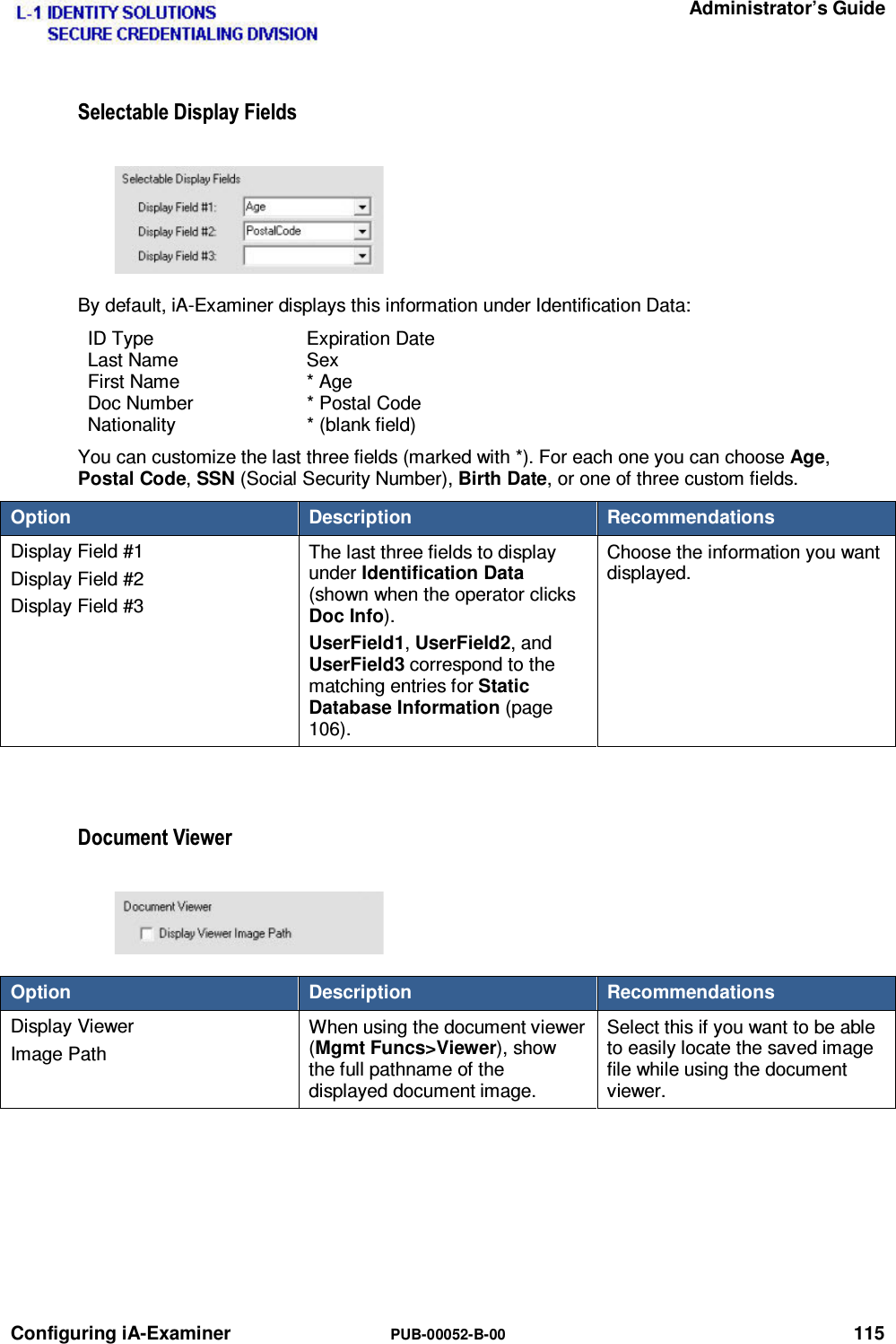   Administrator’s Guide Configuring iA-Examiner  PUB-00052-B-00 115 6HOHFWDEOH&apos;LVSOD\)LHOGVBy default, iA-Examiner displays this information under Identification Data: ID Type  Expiration Date Last Name  Sex First Name  * Age Doc Number  * Postal Code Nationality * (blank field) You can customize the last three fields (marked with *). For each one you can choose Age, Postal Code, SSN (Social Security Number), Birth Date, or one of three custom fields. Option  Description  Recommendations Display Field #1 Display Field #2 Display Field #3 The last three fields to display under Identification Data (shown when the operator clicks Doc Info). UserField1, UserField2, and UserField3 correspond to the matching entries for Static Database Information (page 106). Choose the information you want displayed.  &apos;RFXPHQW9LHZHUOption  Description  Recommendations Display Viewer Image Path When using the document viewer (Mgmt Funcs&gt;Viewer), show the full pathname of the displayed document image. Select this if you want to be able to easily locate the saved image file while using the document viewer.  