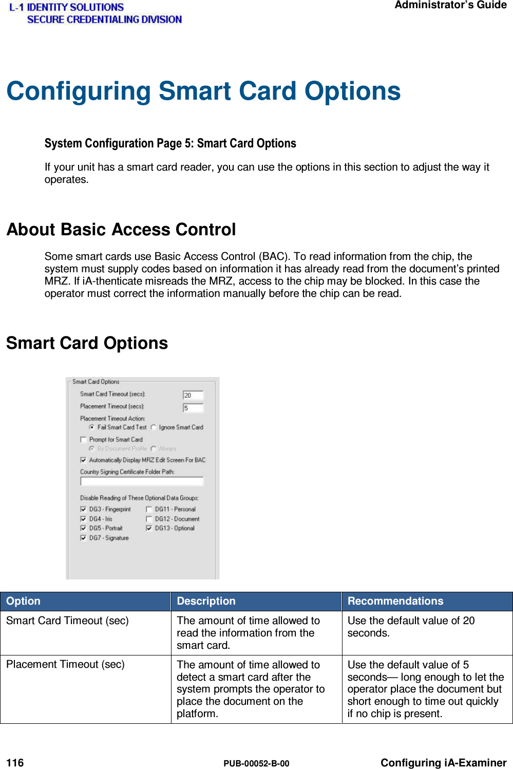   Administrator’s Guide 116  PUB-00052-B-00 Configuring iA-Examiner Configuring Smart Card Options 6\VWHP&amp;RQILJXUDWLRQ3DJH6PDUW&amp;DUG2SWLRQVIf your unit has a smart card reader, you can use the options in this section to adjust the way it operates. About Basic Access Control Some smart cards use Basic Access Control (BAC). To read information from the chip, the system must supply codes based on information it has already read from the document’s printed MRZ. If iA-thenticate misreads the MRZ, access to the chip may be blocked. In this case the operator must correct the information manually before the chip can be read. Smart Card Options Option  Description  Recommendations Smart Card Timeout (sec)  The amount of time allowed to read the information from the smart card. Use the default value of 20 seconds. Placement Timeout (sec)  The amount of time allowed to detect a smart card after the system prompts the operator to place the document on the platform. Use the default value of 5 seconds— long enough to let the operator place the document but short enough to time out quickly if no chip is present. 