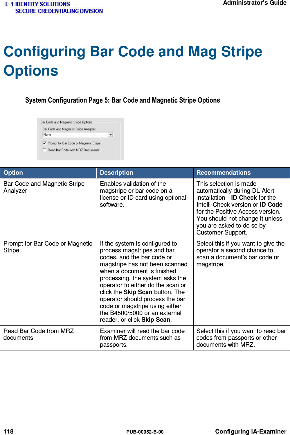   Administrator’s Guide 118  PUB-00052-B-00 Configuring iA-Examiner Configuring Bar Code and Mag Stripe Options 6\VWHP&amp;RQILJXUDWLRQ3DJH%DU&amp;RGHDQG0DJQHWLF6WULSH2SWLRQVOption  Description  Recommendations Bar Code and Magnetic Stripe Analyzer Enables validation of the magstripe or bar code on a license or ID card using optional software. This selection is made automatically during DL-Alert installation—ID Check for the Intelli-Check version or ID Code for the Positive Access version. You should not change it unless you are asked to do so by Customer Support. Prompt for Bar Code or Magnetic Stripe If the system is configured to process magstripes and bar codes, and the bar code or magstripe has not been scanned when a document is finished processing, the system asks the operator to either do the scan or click the Skip Scan button. The operator should process the bar code or magstripe using either the B4500/5000 or an external reader, or click Skip Scan. Select this if you want to give the operator a second chance to scan a document’s bar code or magstripe. Read Bar Code from MRZ documents Examiner will read the bar code from MRZ documents such as passports. Select this if you want to read bar codes from passports or other documents with MRZ.  