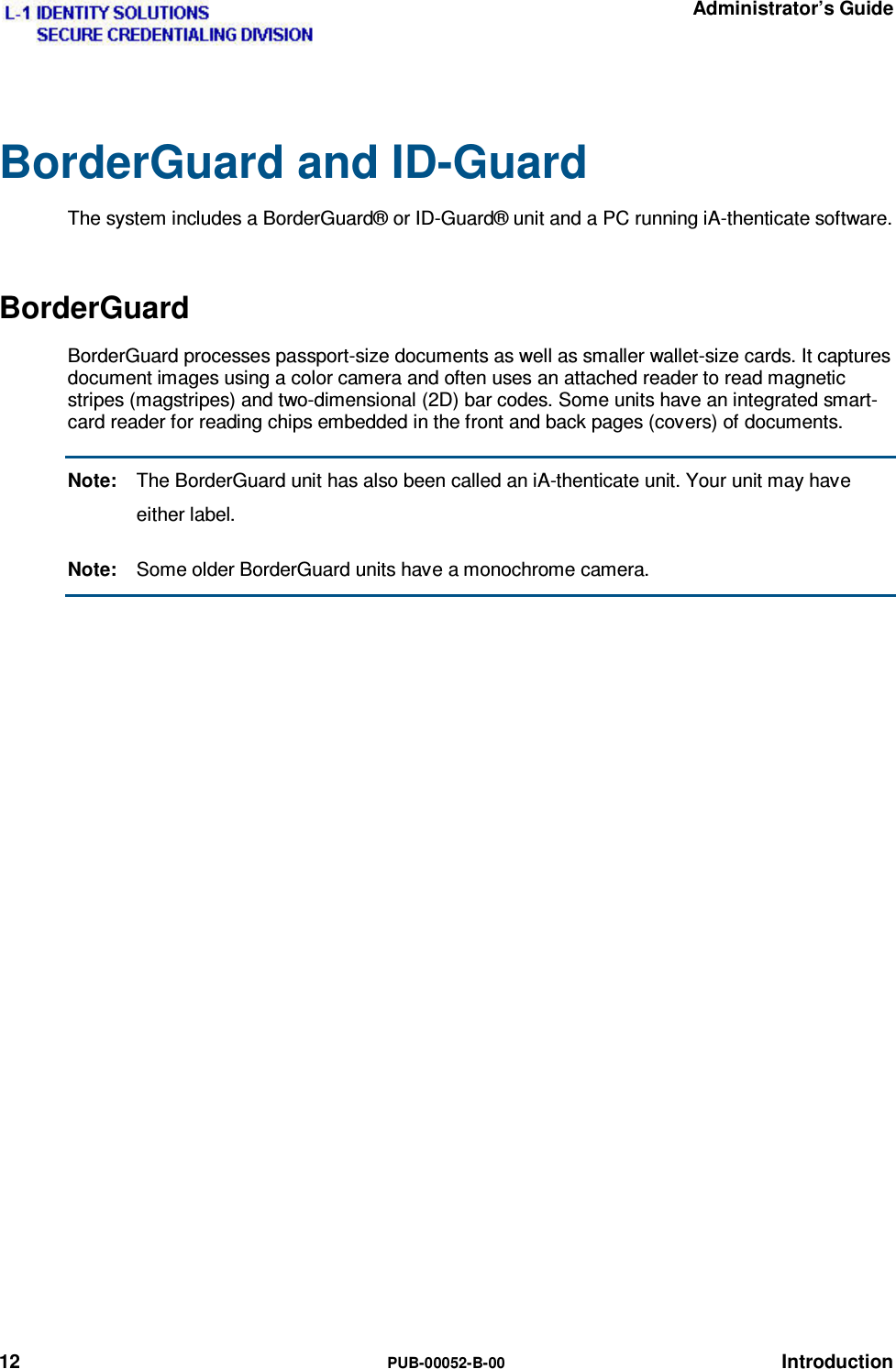   Administrator’s Guide 12  PUB-00052-B-00 Introduction BorderGuard and ID-Guard The system includes a BorderGuard® or ID-Guard® unit and a PC running iA-thenticate software. BorderGuard BorderGuard processes passport-size documents as well as smaller wallet-size cards. It captures document images using a color camera and often uses an attached reader to read magnetic stripes (magstripes) and two-dimensional (2D) bar codes. Some units have an integrated smart-card reader for reading chips embedded in the front and back pages (covers) of documents. Note:  The BorderGuard unit has also been called an iA-thenticate unit. Your unit may have either label. Note:  Some older BorderGuard units have a monochrome camera.   