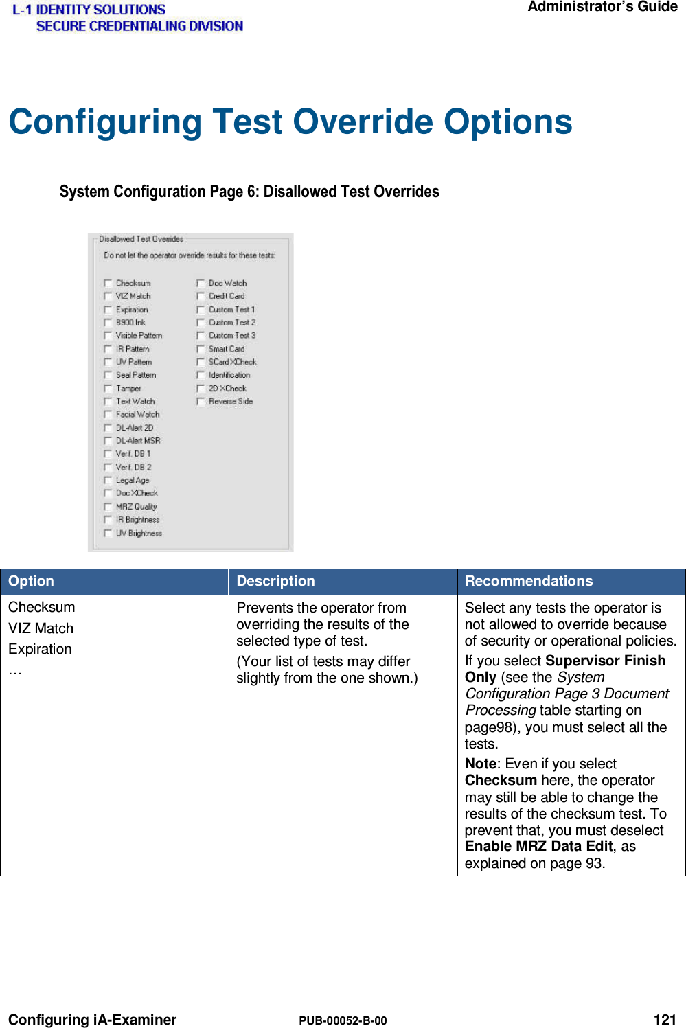   Administrator’s Guide Configuring iA-Examiner  PUB-00052-B-00 121 Configuring Test Override Options 6\VWHP&amp;RQILJXUDWLRQ3DJH&apos;LVDOORZHG7HVW2YHUULGHVOption  Description  Recommendations Checksum VIZ Match Expiration …  Prevents the operator from overriding the results of the selected type of test. (Your list of tests may differ slightly from the one shown.) Select any tests the operator is not allowed to override because of security or operational policies. If you select Supervisor Finish Only (see the System Configuration Page 3 Document Processing table starting on page98), you must select all the tests. Note: Even if you select Checksum here, the operator may still be able to change the results of the checksum test. To prevent that, you must deselect Enable MRZ Data Edit, as explained on page 93.  