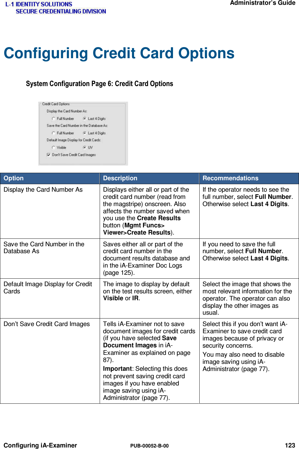   Administrator’s Guide Configuring iA-Examiner  PUB-00052-B-00 123 Configuring Credit Card Options 6\VWHP&amp;RQILJXUDWLRQ3DJH&amp;UHGLW&amp;DUG2SWLRQVOption  Description  Recommendations Display the Card Number As  Displays either all or part of the credit card number (read from the magstripe) onscreen. Also affects the number saved when you use the Create Results button (Mgmt Funcs&gt; Viewer&gt;Create Results). If the operator needs to see the full number, select Full Number. Otherwise select Last 4 Digits. Save the Card Number in the Database As Saves either all or part of the credit card number in the document results database and in the iA-Examiner Doc Logs (page 125). If you need to save the full number, select Full Number. Otherwise select Last 4 Digits. Default Image Display for Credit Cards The image to display by default on the test results screen, either Visible or IR. Select the image that shows the most relevant information for the operator. The operator can also display the other images as usual. Don’t Save Credit Card Images  Tells iA-Examiner not to save document images for credit cards (if you have selected Save Document Images in iA-Examiner as explained on page 87). Important: Selecting this does not prevent saving credit card images if you have enabled image saving using iA-Administrator (page 77). Select this if you don’t want iA-Examiner to save credit card images because of privacy or security concerns. You may also need to disable image saving using iA-Administrator (page 77).  