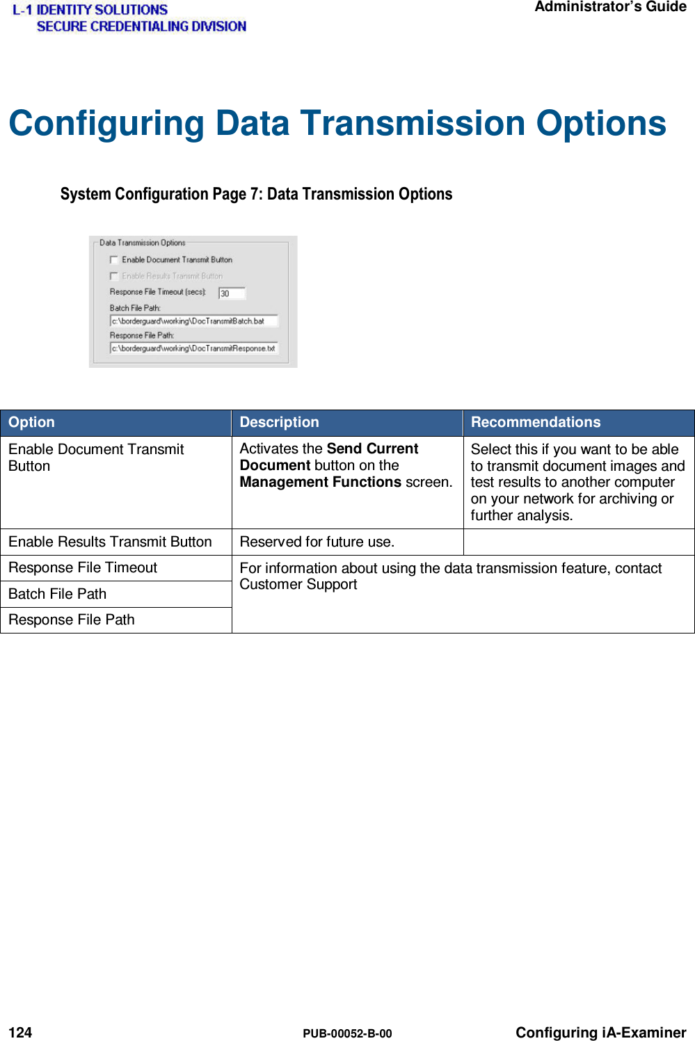   Administrator’s Guide 124  PUB-00052-B-00 Configuring iA-Examiner Configuring Data Transmission Options 6\VWHP&amp;RQILJXUDWLRQ3DJH&apos;DWD7UDQVPLVVLRQ2SWLRQV Option  Description  Recommendations Enable Document Transmit Button Activates the Send Current Document button on the Management Functions screen. Select this if you want to be able to transmit document images and test results to another computer on your network for archiving or further analysis. Enable Results Transmit Button  Reserved for future use.   Response File Timeout  For information about using the data transmission feature, contact Customer Support Batch File Path Response File Path   