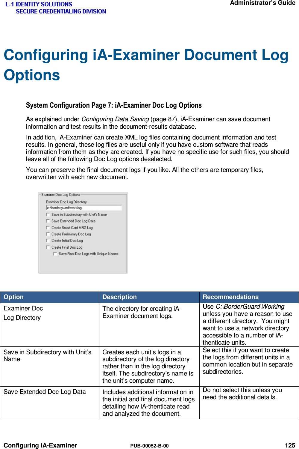   Administrator’s Guide Configuring iA-Examiner  PUB-00052-B-00 125 Configuring iA-Examiner Document Log Options 6\VWHP&amp;RQILJXUDWLRQ3DJHL$([DPLQHU&apos;RF/RJ2SWLRQVAs explained under Configuring Data Saving (page 87), iA-Examiner can save document information and test results in the document-results database. In addition, iA-Examiner can create XML log files containing document information and test results. In general, these log files are useful only if you have custom software that reads information from them as they are created. If you have no specific use for such files, you should leave all of the following Doc Log options deselected. You can preserve the final document logs if you like. All the others are temporary files, overwritten with each new document.  Option  Description  Recommendations Examiner Doc Log Directory The directory for creating iA-Examiner document logs. Use C:\BorderGuard\Workingunless you have a reason to use a different directory.  You might want to use a network directory accessible to a number of iA-thenticate units. Save in Subdirectory with Unit’s Name Creates each unit’s logs in a subdirectory of the log directory rather than in the log directory itself. The subdirectory’s name is the unit’s computer name. Select this if you want to create the logs from different units in a common location but in separate subdirectories. Save Extended Doc Log Data  Includes additional information in the initial and final document logs detailing how iA-thenticate read and analyzed the document. Do not select this unless you need the additional details. 