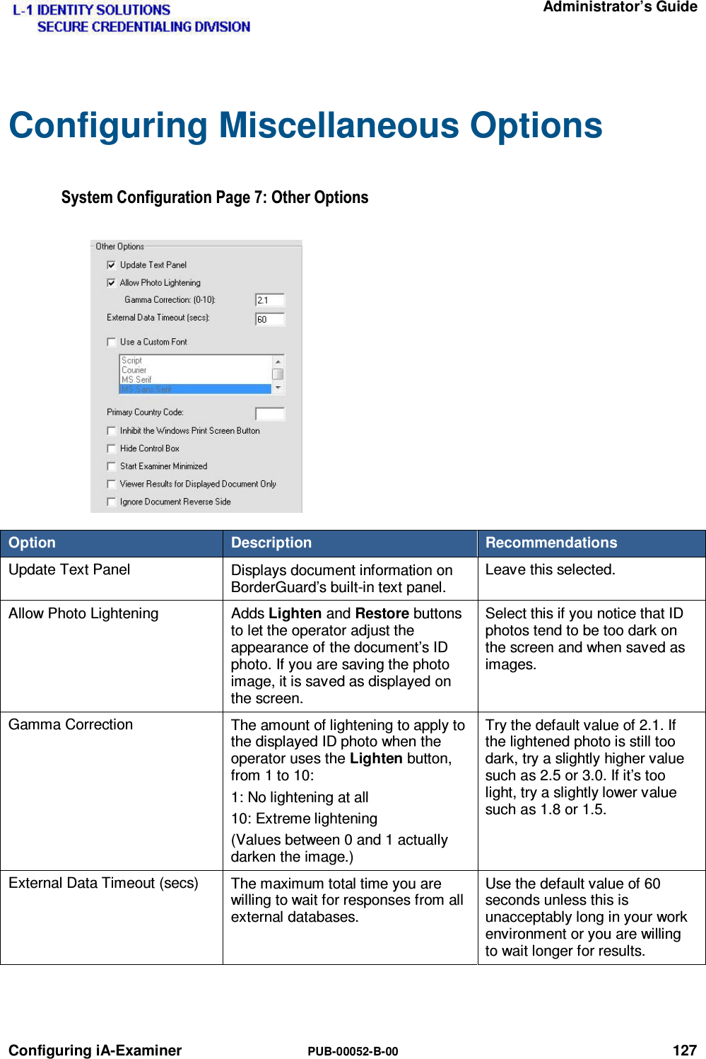   Administrator’s Guide Configuring iA-Examiner  PUB-00052-B-00 127 Configuring Miscellaneous Options 6\VWHP&amp;RQILJXUDWLRQ3DJH2WKHU2SWLRQVOption  Description  Recommendations Update Text Panel  Displays document information on BorderGuard’s built-in text panel. Leave this selected. Allow Photo Lightening  Adds Lighten and Restore buttons to let the operator adjust the appearance of the document’s ID photo. If you are saving the photo image, it is saved as displayed on the screen. Select this if you notice that ID photos tend to be too dark on the screen and when saved as images. Gamma Correction  The amount of lightening to apply to the displayed ID photo when the operator uses the Lighten button, from 1 to 10: 1: No lightening at all 10: Extreme lightening (Values between 0 and 1 actually darken the image.) Try the default value of 2.1. If the lightened photo is still too dark, try a slightly higher value such as 2.5 or 3.0. If it’s too light, try a slightly lower value such as 1.8 or 1.5. External Data Timeout (secs)  The maximum total time you are willing to wait for responses from all external databases. Use the default value of 60 seconds unless this is unacceptably long in your work environment or you are willing to wait longer for results.   