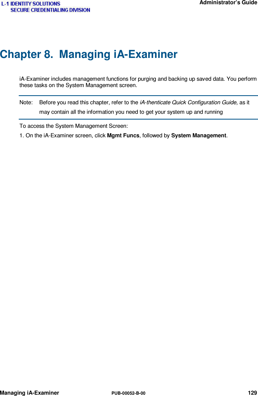   Administrator’s Guide Managing iA-Examiner  PUB-00052-B-00 129 Chapter 8.  Managing iA-Examiner  iA-Examiner includes management functions for purging and backing up saved data. You perform these tasks on the System Management screen. Note:  Before you read this chapter, refer to the iA-thenticate Quick Configuration Guide, as it may contain all the information you need to get your system up and running To access the System Management Screen: 1. On the iA-Examiner screen, click Mgmt Funcs, followed by System Management.  