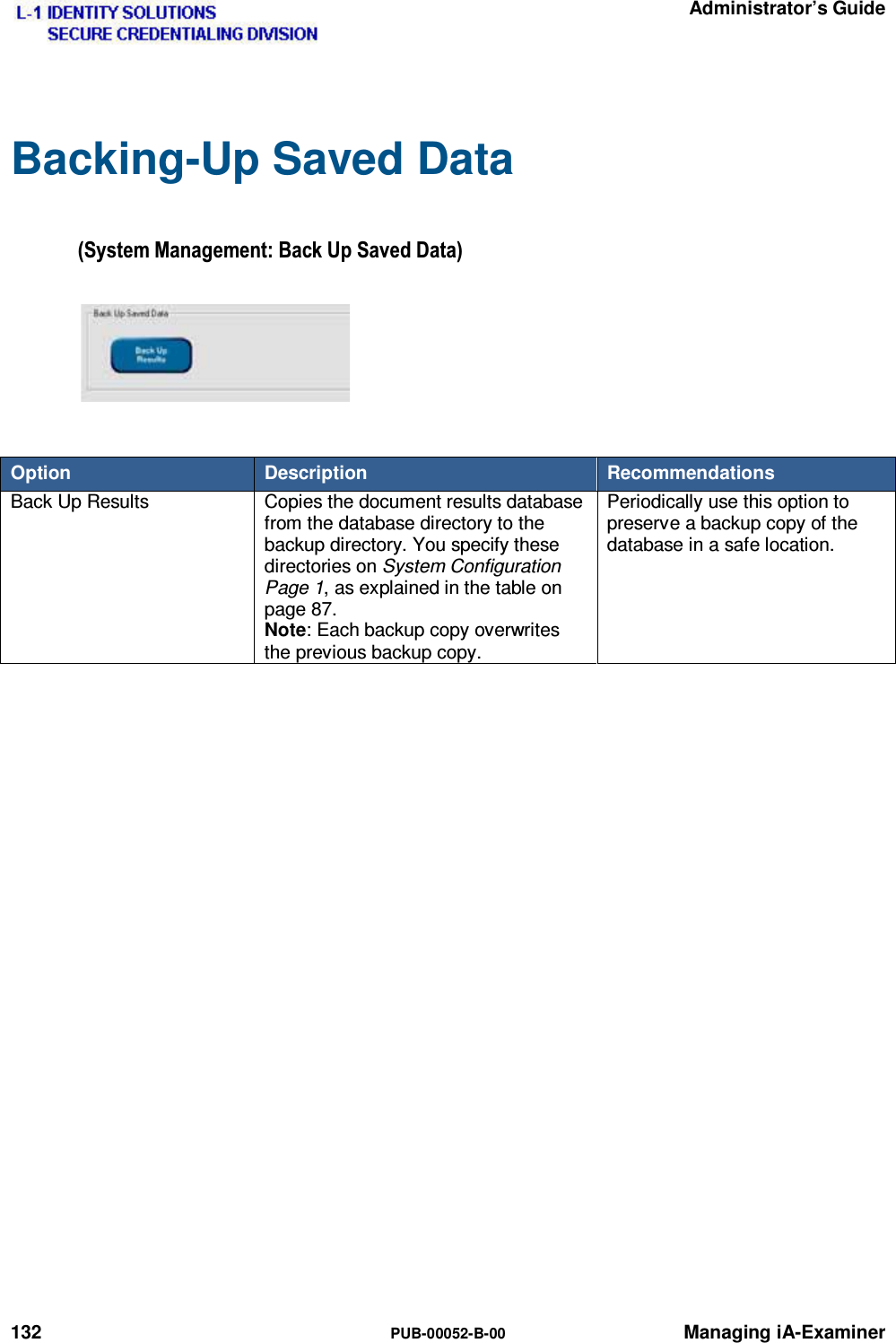   Administrator’s Guide 132  PUB-00052-B-00 Managing iA-Examiner Backing-Up Saved Data 6\VWHP0DQDJHPHQW%DFN8S6DYHG&apos;DWD Option  Description  Recommendations Back Up Results  Copies the document results database from the database directory to the backup directory. You specify these directories on System Configuration Page 1, as explained in the table on page 87. Note: Each backup copy overwrites the previous backup copy. Periodically use this option to preserve a backup copy of the database in a safe location.    