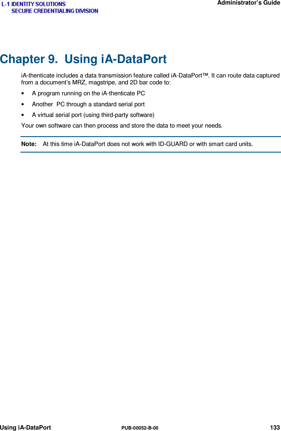   Administrator’s Guide Using iA-DataPort  PUB-00052-B-00 133 Chapter 9.  Using iA-DataPort iA-thenticate includes a data transmission feature called iA-DataPort™. It can route data captured from a document’s MRZ, magstripe, and 2D bar code to: •  A program running on the iA-thenticate PC •  Another  PC through a standard serial port •  A virtual serial port (using third-party software) Your own software can then process and store the data to meet your needs. Note:  At this time iA-DataPort does not work with ID-GUARD or with smart card units. 