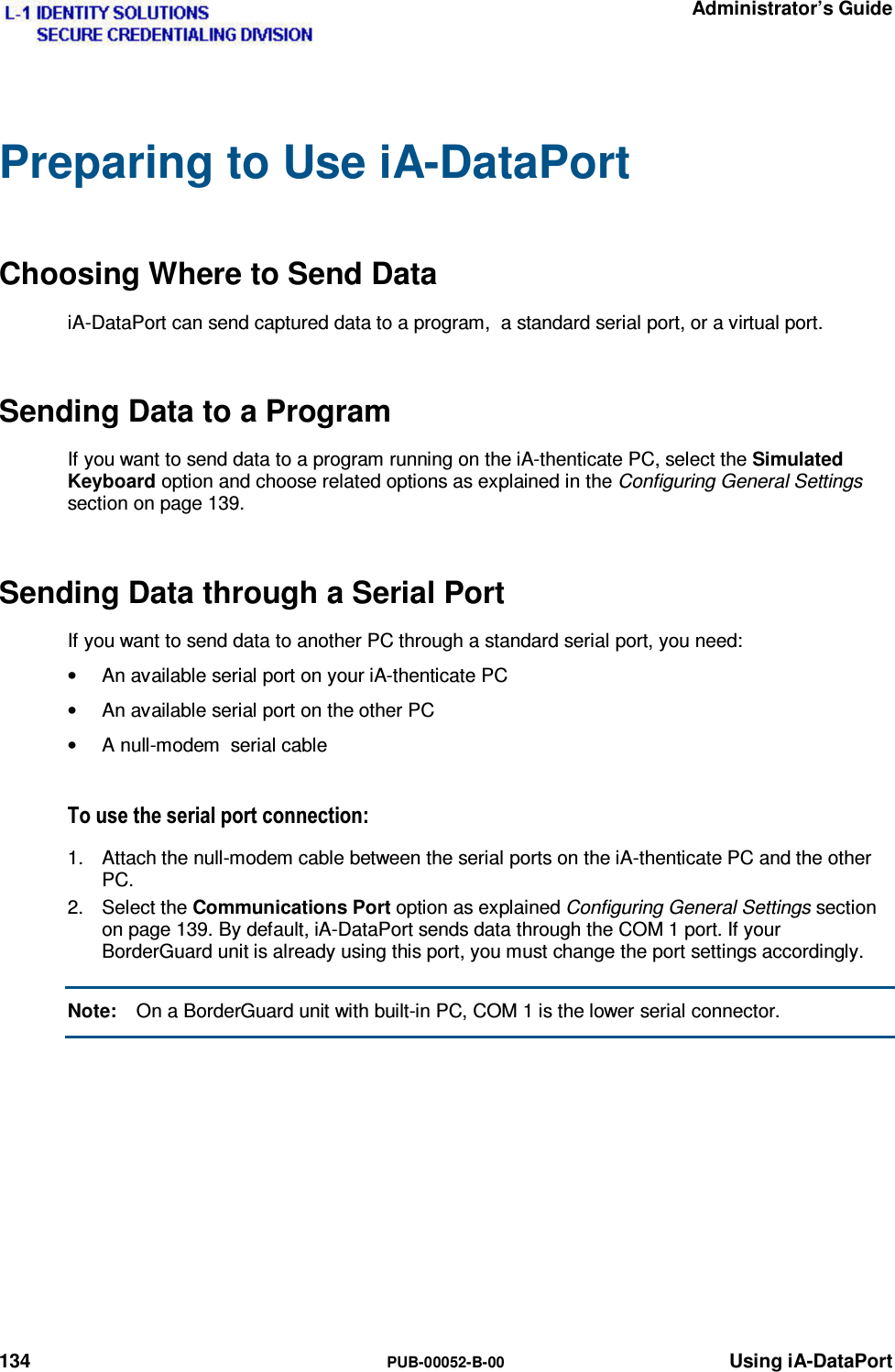   Administrator’s Guide 134  PUB-00052-B-00 Using iA-DataPort Preparing to Use iA-DataPort Choosing Where to Send Data iA-DataPort can send captured data to a program,  a standard serial port, or a virtual port. Sending Data to a Program If you want to send data to a program running on the iA-thenticate PC, select the Simulated Keyboard option and choose related options as explained in the Configuring General Settings section on page 139. Sending Data through a Serial Port If you want to send data to another PC through a standard serial port, you need: •  An available serial port on your iA-thenticate PC •  An available serial port on the other PC •  A null-modem  serial cable 7RXVHWKHVHULDOSRUWFRQQHFWLRQ1.  Attach the null-modem cable between the serial ports on the iA-thenticate PC and the other PC. 2. Select the Communications Port option as explained Configuring General Settings section on page 139. By default, iA-DataPort sends data through the COM 1 port. If your BorderGuard unit is already using this port, you must change the port settings accordingly. Note:  On a BorderGuard unit with built-in PC, COM 1 is the lower serial connector.    