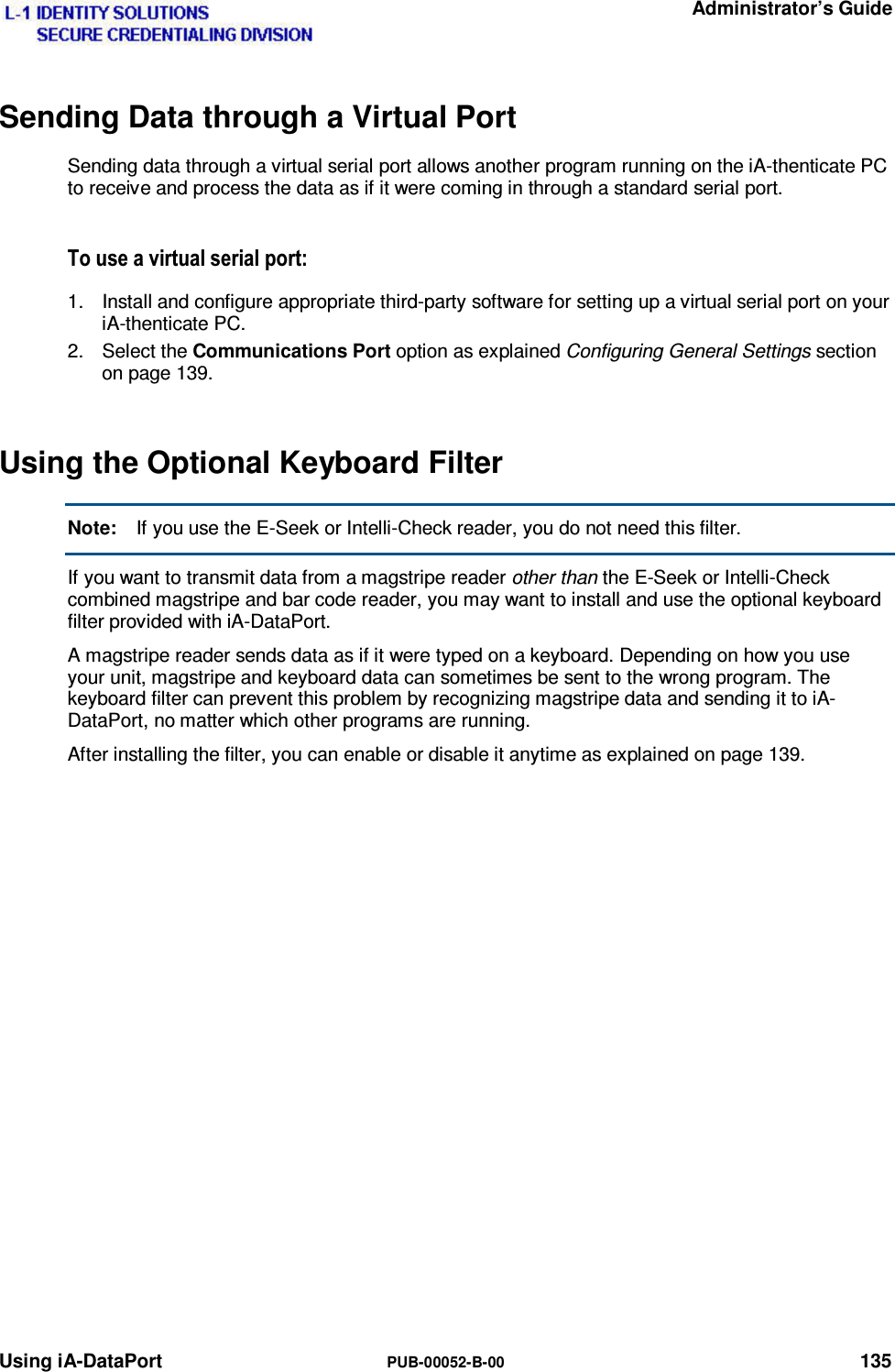   Administrator’s Guide Using iA-DataPort  PUB-00052-B-00 135 Sending Data through a Virtual Port Sending data through a virtual serial port allows another program running on the iA-thenticate PC to receive and process the data as if it were coming in through a standard serial port. 7RXVHDYLUWXDOVHULDOSRUW1.  Install and configure appropriate third-party software for setting up a virtual serial port on your iA-thenticate PC. 2. Select the Communications Port option as explained Configuring General Settings section on page 139. Using the Optional Keyboard Filter Note:  If you use the E-Seek or Intelli-Check reader, you do not need this filter. If you want to transmit data from a magstripe reader other than the E-Seek or Intelli-Check combined magstripe and bar code reader, you may want to install and use the optional keyboard  filter provided with iA-DataPort. A magstripe reader sends data as if it were typed on a keyboard. Depending on how you use your unit, magstripe and keyboard data can sometimes be sent to the wrong program. The keyboard filter can prevent this problem by recognizing magstripe data and sending it to iA-DataPort, no matter which other programs are running. After installing the filter, you can enable or disable it anytime as explained on page 139.  