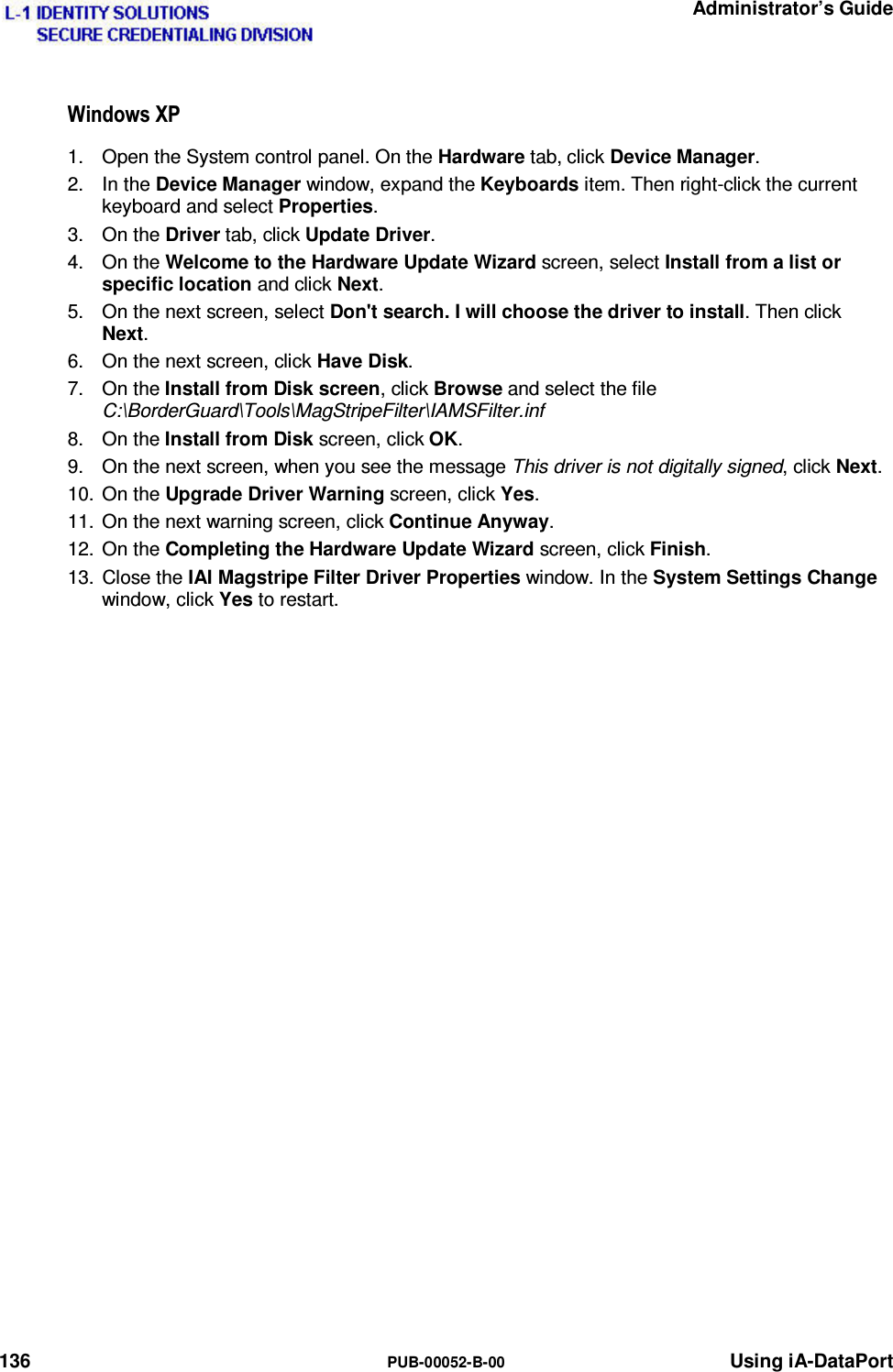   Administrator’s Guide 136  PUB-00052-B-00 Using iA-DataPort :LQGRZV;31.  Open the System control panel. On the Hardware tab, click Device Manager. 2. In the Device Manager window, expand the Keyboards item. Then right-click the current keyboard and select Properties. 3. On the Driver tab, click Update Driver. 4. On the Welcome to the Hardware Update Wizard screen, select Install from a list or specific location and click Next. 5.  On the next screen, select Don&apos;t search. I will choose the driver to install. Then click Next. 6.  On the next screen, click Have Disk. 7. On the Install from Disk screen, click Browse and select the file C:\BorderGuard\Tools\MagStripeFilter\IAMSFilter.inf 8. On the Install from Disk screen, click OK. 9.  On the next screen, when you see the message This driver is not digitally signed, click Next. 10. On the Upgrade Driver Warning screen, click Yes. 11.  On the next warning screen, click Continue Anyway. 12. On the Completing the Hardware Update Wizard screen, click Finish. 13. Close the IAI Magstripe Filter Driver Properties window. In the System Settings Change window, click Yes to restart. 