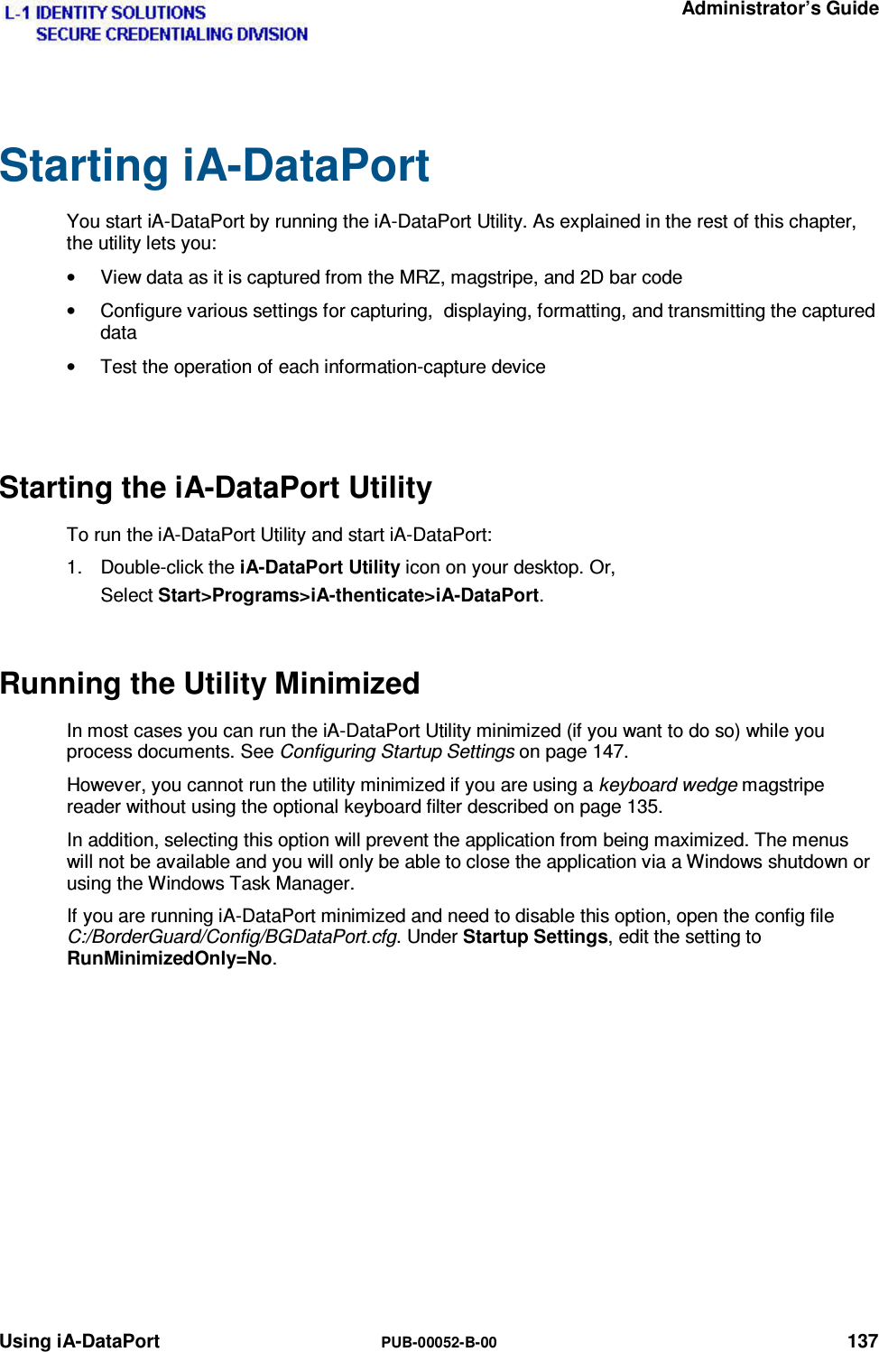   Administrator’s Guide Using iA-DataPort  PUB-00052-B-00 137 Starting iA-DataPort You start iA-DataPort by running the iA-DataPort Utility. As explained in the rest of this chapter, the utility lets you: •  View data as it is captured from the MRZ, magstripe, and 2D bar code •  Configure various settings for capturing,  displaying, formatting, and transmitting the captured data •  Test the operation of each information-capture device  Starting the iA-DataPort Utility To run the iA-DataPort Utility and start iA-DataPort: 1. Double-click the iA-DataPort Utility icon on your desktop. Or, Select Start&gt;Programs&gt;iA-thenticate&gt;iA-DataPort. Running the Utility Minimized In most cases you can run the iA-DataPort Utility minimized (if you want to do so) while you process documents. See Configuring Startup Settings on page 147. However, you cannot run the utility minimized if you are using a keyboard wedge magstripe reader without using the optional keyboard filter described on page 135. In addition, selecting this option will prevent the application from being maximized. The menus will not be available and you will only be able to close the application via a Windows shutdown or using the Windows Task Manager. If you are running iA-DataPort minimized and need to disable this option, open the config file C:/BorderGuard/Config/BGDataPort.cfg. Under Startup Settings, edit the setting to RunMinimizedOnly=No.        