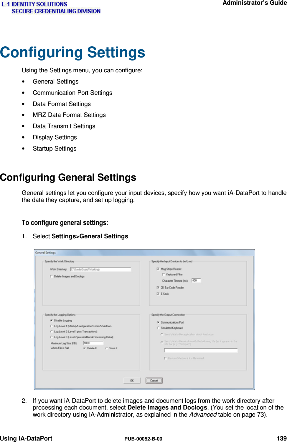   Administrator’s Guide Using iA-DataPort  PUB-00052-B-00 139 Configuring Settings Using the Settings menu, you can configure: • General Settings •  Communication Port Settings •  Data Format Settings •  MRZ Data Format Settings •  Data Transmit Settings • Display Settings • Startup Settings Configuring General Settings General settings let you configure your input devices, specify how you want iA-DataPort to handle the data they capture, and set up logging. 7RFRQILJXUHJHQHUDOVHWWLQJV1. Select Settings&gt;General Settings 2.  If you want iA-DataPort to delete images and document logs from the work directory after processing each document, select Delete Images and Doclogs. (You set the location of the work directory using iA-Administrator, as explained in the Advanced table on page 73).  