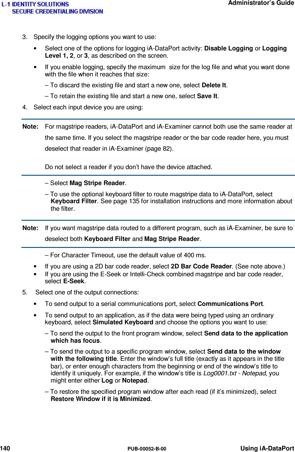   Administrator’s Guide 140  PUB-00052-B-00 Using iA-DataPort 3.  Specify the logging options you want to use: •  Select one of the options for logging iA-DataPort activity: Disable Logging or Logging Level 1, 2, or 3, as described on the screen. •  If you enable logging, specify the maximum  size for the log file and what you want done with the file when it reaches that size: – To discard the existing file and start a new one, select Delete It. – To retain the existing file and start a new one, select Save It. 4.  Select each input device you are using: Note:  For magstripe readers, iA-DataPort and iA-Examiner cannot both use the same reader at the same time. If you select the magstripe reader or the bar code reader here, you must deselect that reader in iA-Examiner (page 82).   Do not select a reader if you don’t have the device attached.  – Select Mag Stripe Reader. – To use the optional keyboard filter to route magstripe data to iA-DataPort, select Keyboard Filter. See page 135 for installation instructions and more information about the filter. Note:  If you want magstripe data routed to a different program, such as iA-Examiner, be sure to deselect both Keyboard Filter and Mag Stripe Reader. – For Character Timeout, use the default value of 400 ms. •  If you are using a 2D bar code reader, select 2D Bar Code Reader. (See note above.) •  If you are using the E-Seek or Intelli-Check combined magstripe and bar code reader, select E-Seek. 5.   Select one of the output connections: •  To send output to a serial communications port, select Communications Port. •  To send output to an application, as if the data were being typed using an ordinary keyboard, select Simulated Keyboard and choose the options you want to use: – To send the output to the front program window, select Send data to the application which has focus. – To send the output to a specific program window, select Send data to the window with the following title. Enter the window’s full title (exactly as it appears in the title bar), or enter enough characters from the beginning or end of the window’s title to identify it uniquely. For example, if the window’s title is Log0001.txt - Notepad, you might enter either Log or Notepad. – To restore the specified program window after each read (if it’s minimized), select Restore Window if it is Minimized.   