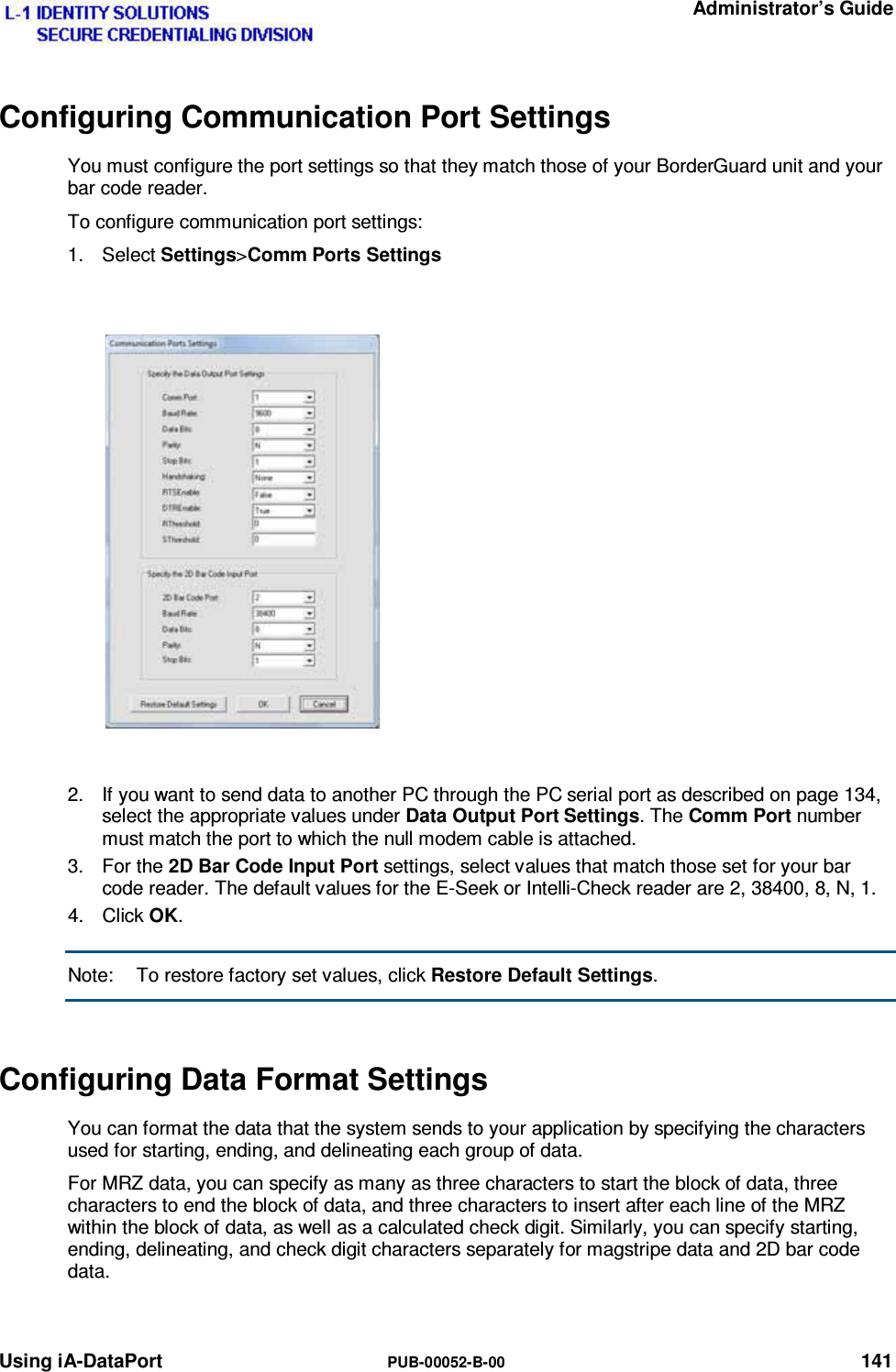   Administrator’s Guide Using iA-DataPort  PUB-00052-B-00 141 Configuring Communication Port Settings You must configure the port settings so that they match those of your BorderGuard unit and your bar code reader. To configure communication port settings: 1. Select Settings&gt;Comm Ports Settings   2.  If you want to send data to another PC through the PC serial port as described on page 134, select the appropriate values under Data Output Port Settings. The Comm Port number must match the port to which the null modem cable is attached. 3. For the 2D Bar Code Input Port settings, select values that match those set for your bar code reader. The default values for the E-Seek or Intelli-Check reader are 2, 38400, 8, N, 1. 4. Click OK. Note:  To restore factory set values, click Restore Default Settings. Configuring Data Format Settings You can format the data that the system sends to your application by specifying the characters used for starting, ending, and delineating each group of data. For MRZ data, you can specify as many as three characters to start the block of data, three characters to end the block of data, and three characters to insert after each line of the MRZ within the block of data, as well as a calculated check digit. Similarly, you can specify starting, ending, delineating, and check digit characters separately for magstripe data and 2D bar code data. 