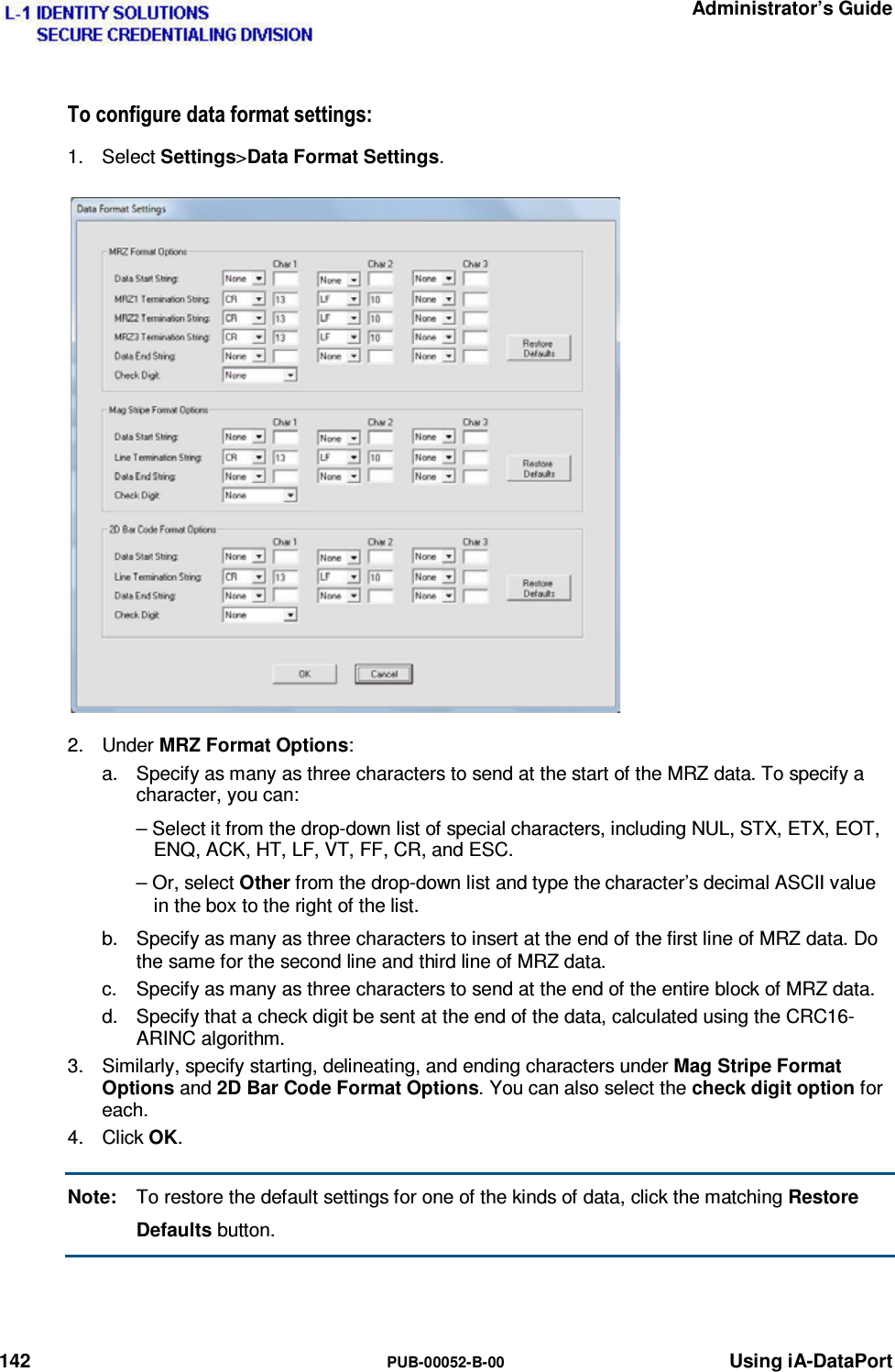   Administrator’s Guide 142  PUB-00052-B-00 Using iA-DataPort 7RFRQILJXUHGDWDIRUPDWVHWWLQJV1. Select Settings&gt;Data Format Settings. 2. Under MRZ Format Options: a.  Specify as many as three characters to send at the start of the MRZ data. To specify a character, you can: – Select it from the drop-down list of special characters, including NUL, STX, ETX, EOT, ENQ, ACK, HT, LF, VT, FF, CR, and ESC. – Or, select Other from the drop-down list and type the character’s decimal ASCII value in the box to the right of the list. b.  Specify as many as three characters to insert at the end of the first line of MRZ data. Do the same for the second line and third line of MRZ data. c.  Specify as many as three characters to send at the end of the entire block of MRZ data. d.  Specify that a check digit be sent at the end of the data, calculated using the CRC16-ARINC algorithm. 3.  Similarly, specify starting, delineating, and ending characters under Mag Stripe Format Options and 2D Bar Code Format Options. You can also select the check digit option for each. 4. Click OK. Note:  To restore the default settings for one of the kinds of data, click the matching Restore Defaults button.   