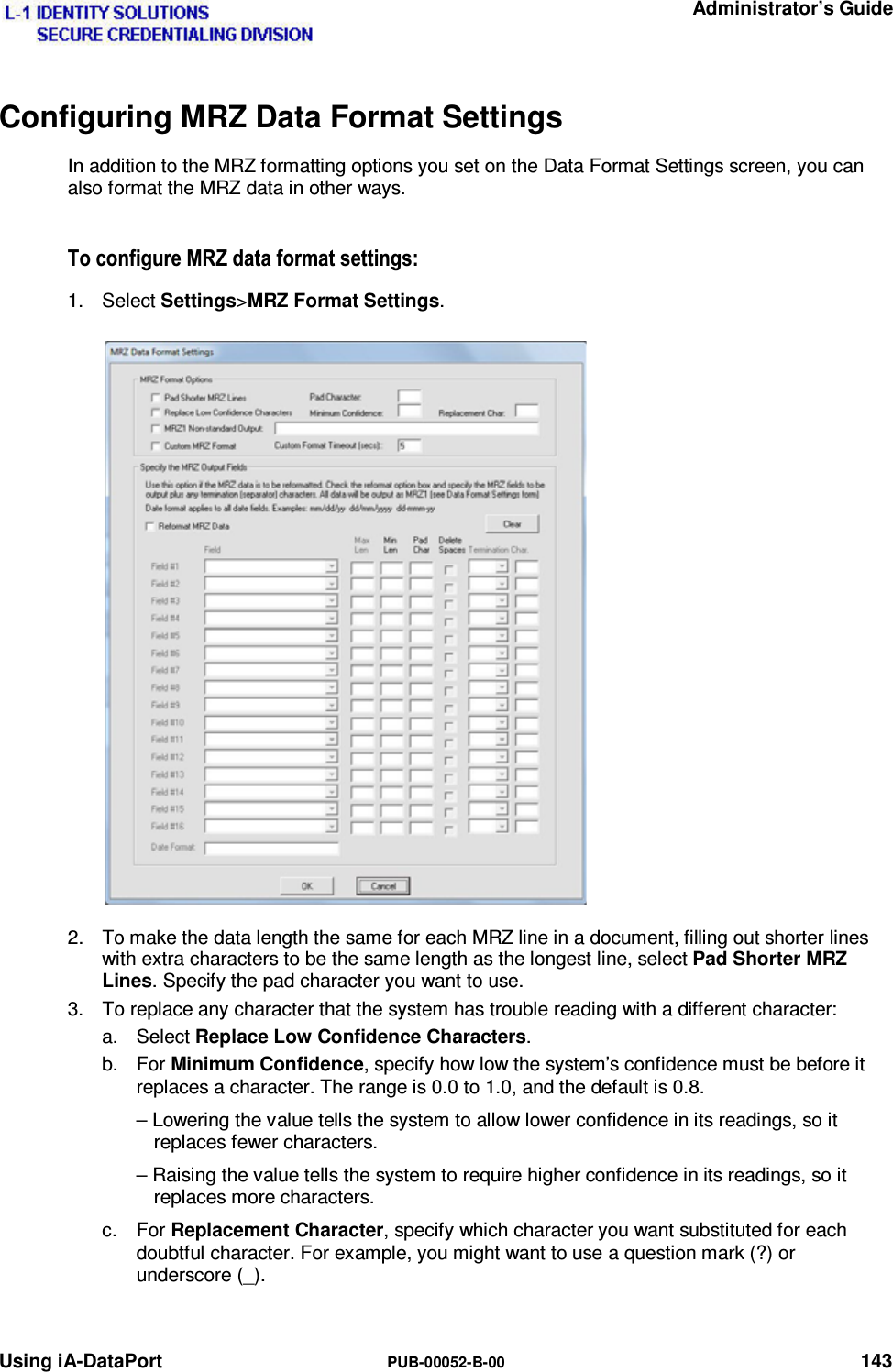   Administrator’s Guide Using iA-DataPort  PUB-00052-B-00 143 Configuring MRZ Data Format Settings In addition to the MRZ formatting options you set on the Data Format Settings screen, you can also format the MRZ data in other ways. 7RFRQILJXUH05=GDWDIRUPDWVHWWLQJV1. Select Settings&gt;MRZ Format Settings. 2.  To make the data length the same for each MRZ line in a document, filling out shorter lines with extra characters to be the same length as the longest line, select Pad Shorter MRZ Lines. Specify the pad character you want to use. 3.  To replace any character that the system has trouble reading with a different character: a. Select Replace Low Confidence Characters. b. For Minimum Confidence, specify how low the system’s confidence must be before it replaces a character. The range is 0.0 to 1.0, and the default is 0.8. – Lowering the value tells the system to allow lower confidence in its readings, so it replaces fewer characters. – Raising the value tells the system to require higher confidence in its readings, so it replaces more characters. c. For Replacement Character, specify which character you want substituted for each doubtful character. For example, you might want to use a question mark (?) or underscore (_).   