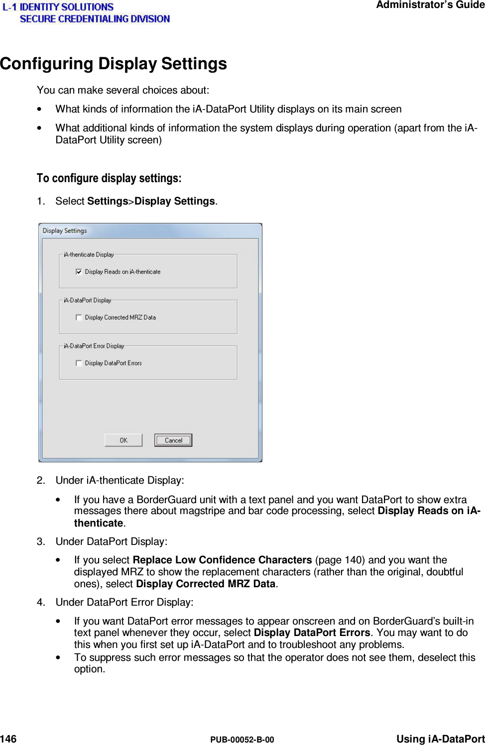   Administrator’s Guide 146  PUB-00052-B-00 Using iA-DataPort Configuring Display Settings You can make several choices about: •  What kinds of information the iA-DataPort Utility displays on its main screen •  What additional kinds of information the system displays during operation (apart from the iA-DataPort Utility screen) 7RFRQILJXUHGLVSOD\VHWWLQJV1. Select Settings&gt;Display Settings. 2.  Under iA-thenticate Display: •  If you have a BorderGuard unit with a text panel and you want DataPort to show extra messages there about magstripe and bar code processing, select Display Reads on iA-thenticate. 3.  Under DataPort Display: •  If you select Replace Low Confidence Characters (page 140) and you want the displayed MRZ to show the replacement characters (rather than the original, doubtful ones), select Display Corrected MRZ Data. 4.  Under DataPort Error Display: •  If you want DataPort error messages to appear onscreen and on BorderGuard’s built-in text panel whenever they occur, select Display DataPort Errors. You may want to do this when you first set up iA-DataPort and to troubleshoot any problems. •  To suppress such error messages so that the operator does not see them, deselect this option.   