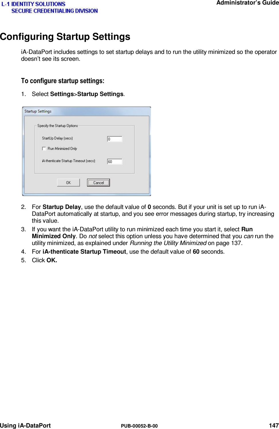   Administrator’s Guide Using iA-DataPort  PUB-00052-B-00 147 Configuring Startup Settings iA-DataPort includes settings to set startup delays and to run the utility minimized so the operator doesn’t see its screen. 7RFRQILJXUHVWDUWXSVHWWLQJV1. Select Settings&gt;Startup Settings. 2. For Startup Delay, use the default value of 0 seconds. But if your unit is set up to run iA-DataPort automatically at startup, and you see error messages during startup, try increasing this value. 3.  If you want the iA-DataPort utility to run minimized each time you start it, select Run Minimized Only. Do not select this option unless you have determined that you can run the utility minimized, as explained under Running the Utility Minimized on page 137. 4. For iA-thenticate Startup Timeout, use the default value of 60 seconds. 5. Click OK.   