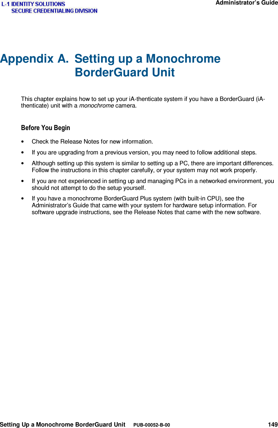   Administrator’s Guide Setting Up a Monochrome BorderGuard Unit     PUB-00052-B-00 149 Appendix A.  Setting up a Monochrome BorderGuard Unit  This chapter explains how to set up your iA-thenticate system if you have a BorderGuard (iA-thenticate) unit with a monochrome camera. %HIRUH&lt;RX%HJLQ•  Check the Release Notes for new information. •  If you are upgrading from a previous version, you may need to follow additional steps. •  Although setting up this system is similar to setting up a PC, there are important differences. Follow the instructions in this chapter carefully, or your system may not work properly. •  If you are not experienced in setting up and managing PCs in a networked environment, you should not attempt to do the setup yourself. •  If you have a monochrome BorderGuard Plus system (with built-in CPU), see the Administrator’s Guide that came with your system for hardware setup information. For software upgrade instructions, see the Release Notes that came with the new software. 