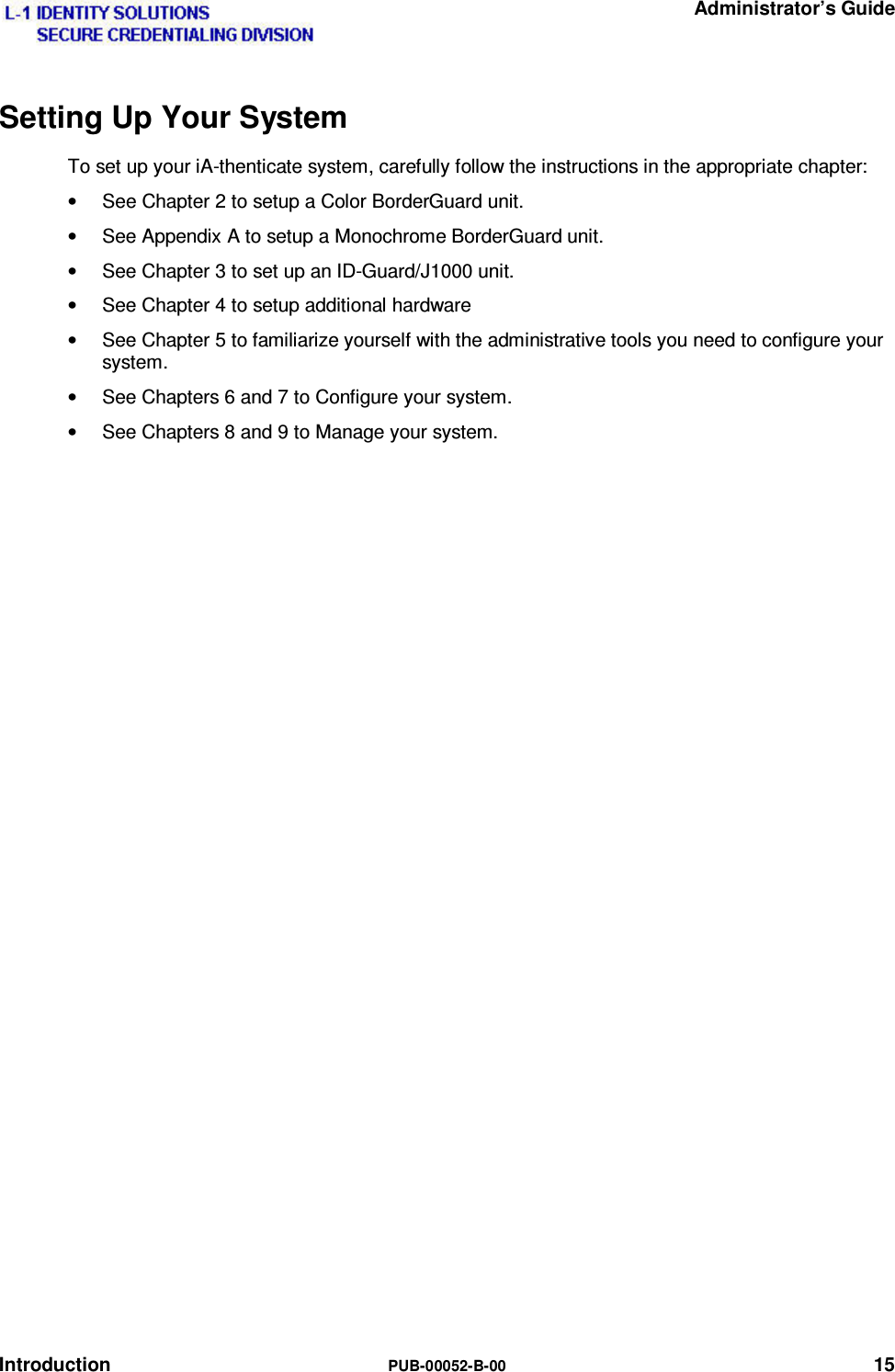   Administrator’s Guide Introduction  PUB-00052-B-00 15 Setting Up Your System To set up your iA-thenticate system, carefully follow the instructions in the appropriate chapter: •  See Chapter 2 to setup a Color BorderGuard unit. •  See Appendix A to setup a Monochrome BorderGuard unit. •  See Chapter 3 to set up an ID-Guard/J1000 unit. •  See Chapter 4 to setup additional hardware •  See Chapter 5 to familiarize yourself with the administrative tools you need to configure your system. •  See Chapters 6 and 7 to Configure your system. •  See Chapters 8 and 9 to Manage your system. 