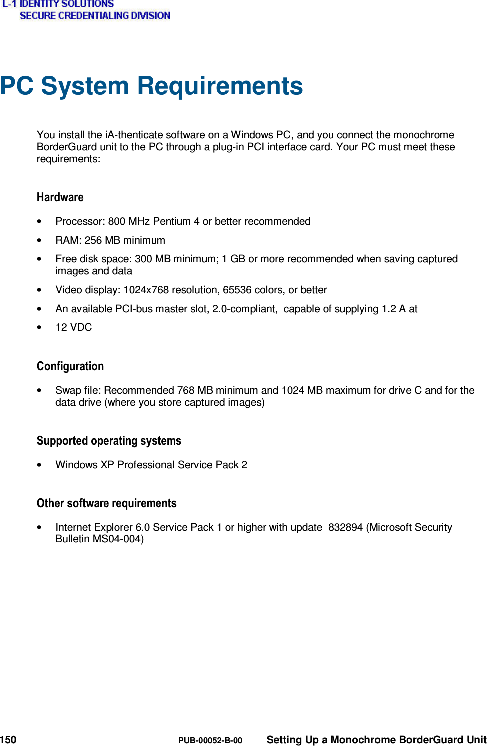  150  PUB-00052-B-00  Setting Up a Monochrome BorderGuard Unit PC System Requirements  You install the iA-thenticate software on a Windows PC, and you connect the monochrome BorderGuard unit to the PC through a plug-in PCI interface card. Your PC must meet these requirements: +DUGZDUH•  Processor: 800 MHz Pentium 4 or better recommended •  RAM: 256 MB minimum •  Free disk space: 300 MB minimum; 1 GB or more recommended when saving captured images and data •  Video display: 1024x768 resolution, 65536 colors, or better •  An available PCI-bus master slot, 2.0-compliant,  capable of supplying 1.2 A at • 12 VDC &amp;RQILJXUDWLRQ•  Swap file: Recommended 768 MB minimum and 1024 MB maximum for drive C and for the data drive (where you store captured images) 6XSSRUWHGRSHUDWLQJV\VWHPV•  Windows XP Professional Service Pack 2 2WKHUVRIWZDUHUHTXLUHPHQWV•  Internet Explorer 6.0 Service Pack 1 or higher with update  832894 (Microsoft Security Bulletin MS04-004) 