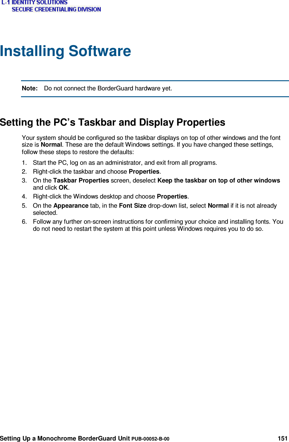  Setting Up a Monochrome BorderGuard Unit PUB-00052-B-00 151 Installing Software  Note:  Do not connect the BorderGuard hardware yet. Setting the PC’s Taskbar and Display Properties Your system should be configured so the taskbar displays on top of other windows and the font size is Normal. These are the default Windows settings. If you have changed these settings, follow these steps to restore the defaults: 1.  Start the PC, log on as an administrator, and exit from all programs. 2.  Right-click the taskbar and choose Properties. 3. On the Taskbar Properties screen, deselect Keep the taskbar on top of other windows and click OK. 4.  Right-click the Windows desktop and choose Properties. 5. On the Appearance tab, in the Font Size drop-down list, select Normal if it is not already selected. 6.  Follow any further on-screen instructions for confirming your choice and installing fonts. You do not need to restart the system at this point unless Windows requires you to do so.    