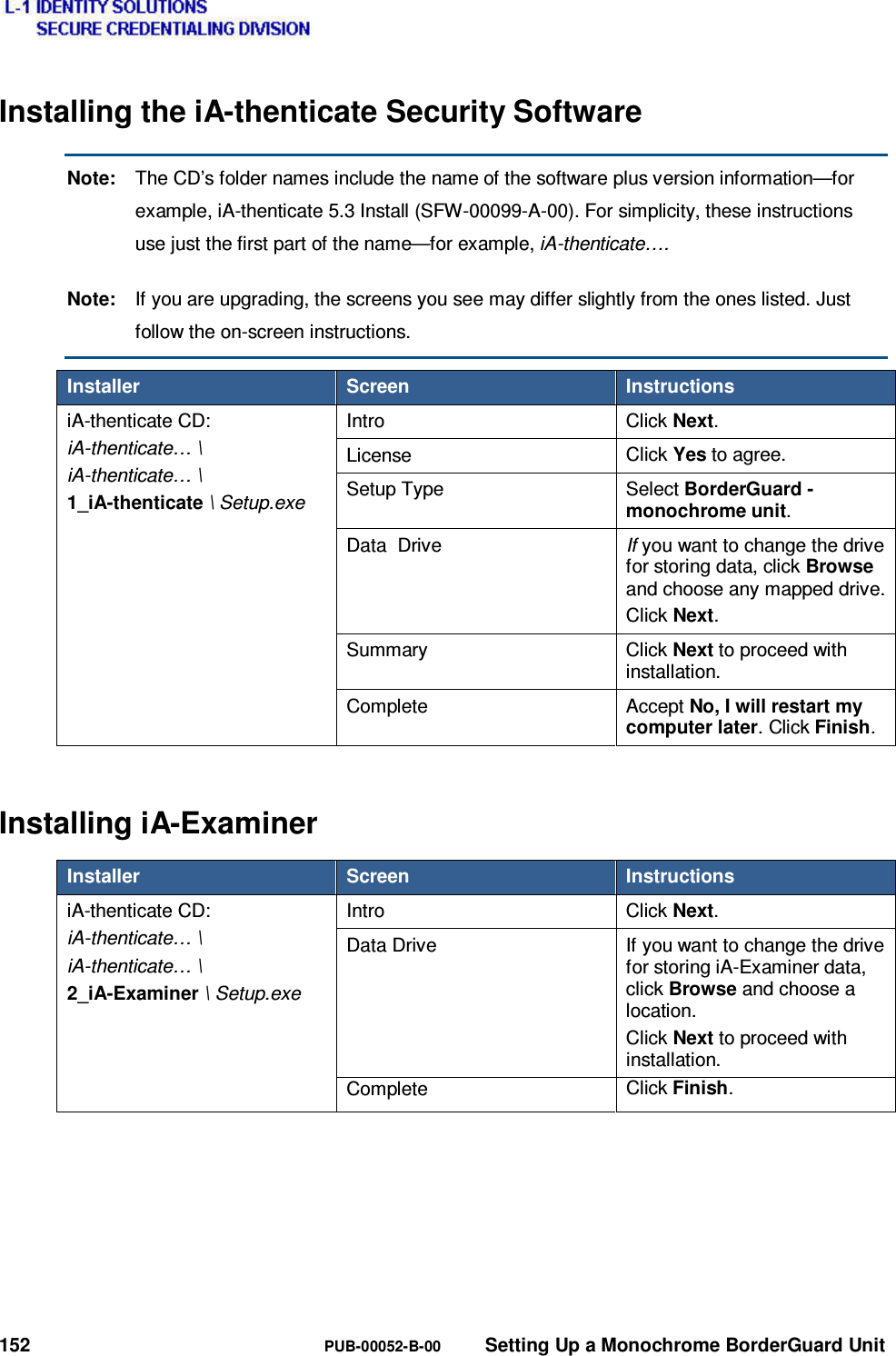  152  PUB-00052-B-00  Setting Up a Monochrome BorderGuard Unit Installing the iA-thenticate Security Software Note:  The CD’s folder names include the name of the software plus version information—for example, iA-thenticate 5.3 Install (SFW-00099-A-00). For simplicity, these instructions use just the first part of the name—for example, iA-thenticate…. Note:  If you are upgrading, the screens you see may differ slightly from the ones listed. Just follow the on-screen instructions. Installer  Screen  Instructions iA-thenticate CD: iA-thenticate… \ iA-thenticate… \ 1_iA-thenticate \ Setup.exe Intro  Click Next. License  Click Yes to agree. Setup Type  Select BorderGuard - monochrome unit. Data  Drive  If you want to change the drive for storing data, click Browse and choose any mapped drive.Click Next. Summary Click Next to proceed with installation. Complete Accept No, I will restart my computer later. Click Finish. Installing iA-Examiner Installer  Screen  Instructions iA-thenticate CD: iA-thenticate… \ iA-thenticate… \ 2_iA-Examiner \ Setup.exe Intro  Click Next. Data Drive  If you want to change the drive for storing iA-Examiner data, click Browse and choose a location. Click Next to proceed with installation.  Complete   Click Finish. 