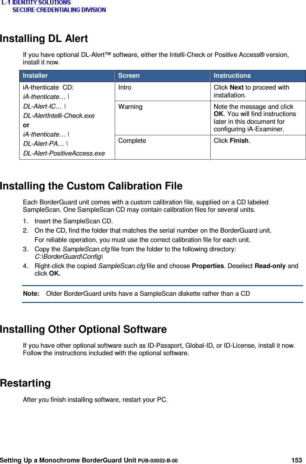  Setting Up a Monochrome BorderGuard Unit PUB-00052-B-00 153 Installing DL Alert If you have optional DL-Alert™ software, either the Intelli-Check or Positive Access® version, install it now. Installer  Screen  Instructions iA-thenticate  CD: iA-thenticate… \ DL-Alert-IC… \ DL-AlertIntelli-Check.exe or iA-thenticate… \ DL-Alert-PA… \ DL-Alert-PositiveAccess.exe Intro Click Next to proceed with installation. Warning  Note the message and click OK. You will find instructions later in this document for configuring iA-Examiner. Complete  Click Finish. Installing the Custom Calibration File Each BorderGuard unit comes with a custom calibration file, supplied on a CD labeled SampleScan. One SampleScan CD may contain calibration files for several units. 1.  Insert the SampleScan CD. 2.  On the CD, find the folder that matches the serial number on the BorderGuard unit. For reliable operation, you must use the correct calibration file for each unit. 3. Copy the SampleScan.cfg file from the folder to the following directory: C:\BorderGuard\Config\ 4. Right-click the copied SampleScan.cfg file and choose Properties. Deselect Read-only and click OK. Note:  Older BorderGuard units have a SampleScan diskette rather than a CD Installing Other Optional Software If you have other optional software such as ID-Passport, Global-ID, or ID-License, install it now. Follow the instructions included with the optional software. Restarting After you finish installing software, restart your PC. 