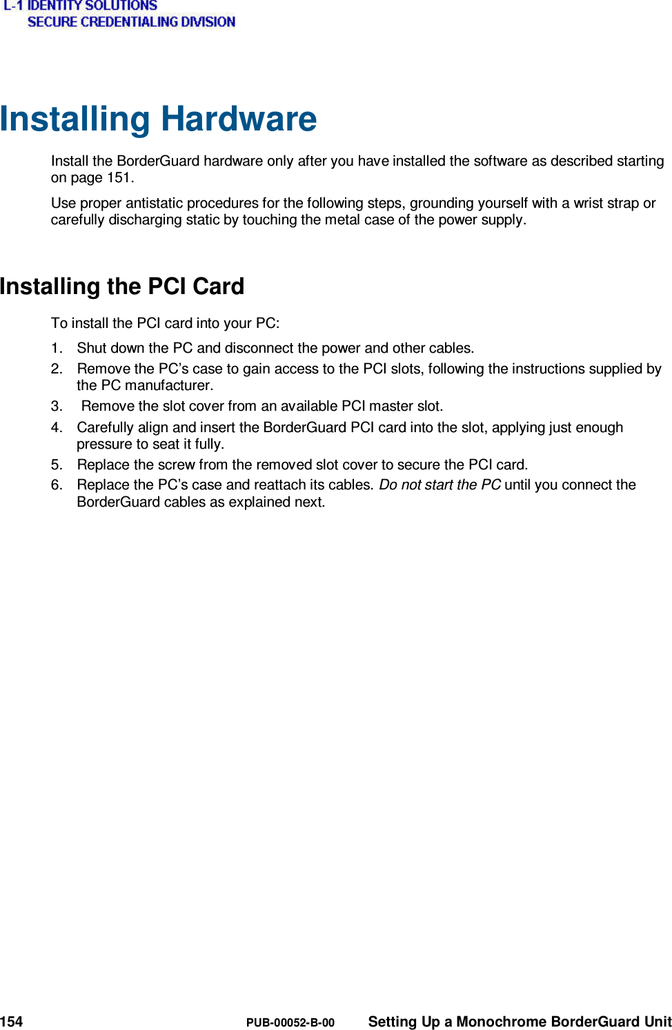  154  PUB-00052-B-00  Setting Up a Monochrome BorderGuard Unit Installing Hardware Install the BorderGuard hardware only after you have installed the software as described starting on page 151. Use proper antistatic procedures for the following steps, grounding yourself with a wrist strap or carefully discharging static by touching the metal case of the power supply. Installing the PCI Card To install the PCI card into your PC: 1.  Shut down the PC and disconnect the power and other cables. 2.  Remove the PC’s case to gain access to the PCI slots, following the instructions supplied by the PC manufacturer. 3.   Remove the slot cover from an available PCI master slot. 4.  Carefully align and insert the BorderGuard PCI card into the slot, applying just enough pressure to seat it fully. 5.  Replace the screw from the removed slot cover to secure the PCI card. 6.  Replace the PC’s case and reattach its cables. Do not start the PC until you connect the BorderGuard cables as explained next.   