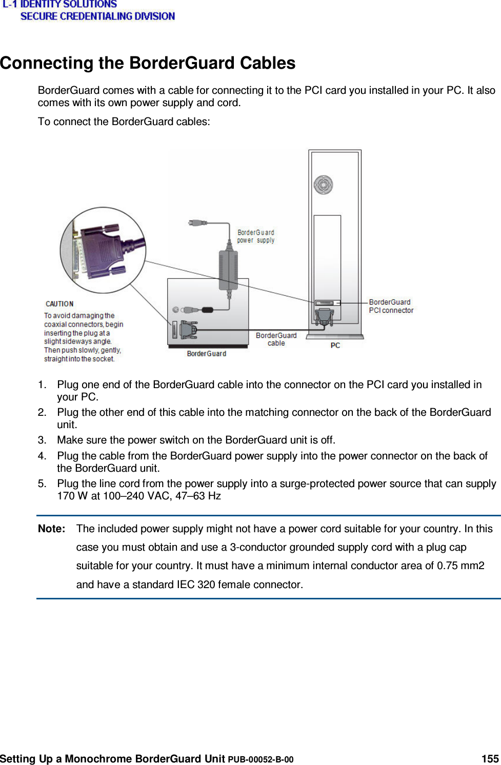  Setting Up a Monochrome BorderGuard Unit PUB-00052-B-00 155 Connecting the BorderGuard Cables BorderGuard comes with a cable for connecting it to the PCI card you installed in your PC. It also comes with its own power supply and cord. To connect the BorderGuard cables: 1.  Plug one end of the BorderGuard cable into the connector on the PCI card you installed in your PC. 2.  Plug the other end of this cable into the matching connector on the back of the BorderGuard unit. 3.  Make sure the power switch on the BorderGuard unit is off. 4.  Plug the cable from the BorderGuard power supply into the power connector on the back of the BorderGuard unit. 5.  Plug the line cord from the power supply into a surge-protected power source that can supply 170 W at 100–240 VAC, 47–63 Hz Note:  The included power supply might not have a power cord suitable for your country. In this case you must obtain and use a 3-conductor grounded supply cord with a plug cap suitable for your country. It must have a minimum internal conductor area of 0.75 mm2 and have a standard IEC 320 female connector. 